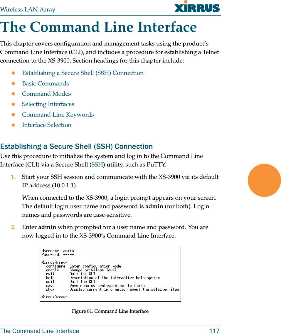 Wireless LAN ArrayThe Command Line Interface 117The Command Line InterfaceThis chapter covers configuration and management tasks using the product’s Command Line Interface (CLI), and includes a procedure for establishing a Telnet connection to the XS-3900. Section headings for this chapter include:zEstablishing a Secure Shell (SSH) ConnectionzBasic CommandszCommand ModeszSelecting InterfaceszCommand Line KeywordszInterface SelectionEstablishing a Secure Shell (SSH) ConnectionUse this procedure to initialize the system and log in to the Command Line Interface (CLI) via a Secure Shell (SSH) utility, such as PuTTY.1. Start your SSH session and communicate with the XS-3900 via its default IP address (10.0.1.1).When connected to the XS-3900, a login prompt appears on your screen. The default login user name and password is admin (for both). Login names and passwords are case-sensitive.2. Enter admin when prompted for a user name and password. You are now logged in to the XS-3900’s Command Line Interface.Figure 81. Command Line Interface