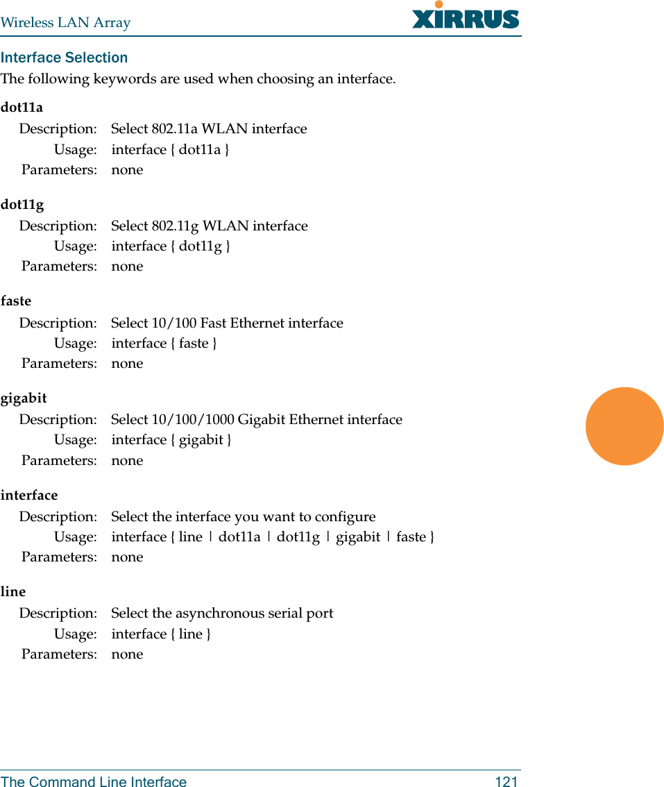 Wireless LAN ArrayThe Command Line Interface 121Interface SelectionThe following keywords are used when choosing an interface.dot11adot11gfastegigabitinterfacelineDescription: Select 802.11a WLAN interfaceUsage: interface { dot11a }Parameters: noneDescription: Select 802.11g WLAN interfaceUsage: interface { dot11g }Parameters: noneDescription: Select 10/100 Fast Ethernet interfaceUsage: interface { faste }Parameters: noneDescription: Select 10/100/1000 Gigabit Ethernet interfaceUsage: interface { gigabit }Parameters: noneDescription: Select the interface you want to configureUsage: interface { line | dot11a | dot11g | gigabit | faste }Parameters: noneDescription: Select the asynchronous serial portUsage: interface { line }Parameters: none