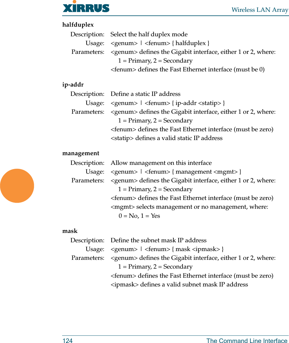 Wireless LAN Array124 The Command Line Interfacehalfduplexip-addrmanagementmaskDescription: Select the half duplex modeUsage: &lt;genum&gt; | &lt;fenum&gt; { halfduplex }Parameters: &lt;genum&gt; defines the Gigabit interface, either 1 or 2, where:1 = Primary, 2 = Secondary&lt;fenum&gt; defines the Fast Ethernet interface (must be 0)Description: Define a static IP addressUsage: &lt;genum&gt; | &lt;fenum&gt; { ip-addr &lt;statip&gt; }Parameters: &lt;genum&gt; defines the Gigabit interface, either 1 or 2, where:1 = Primary, 2 = Secondary&lt;fenum&gt; defines the Fast Ethernet interface (must be zero)&lt;statip&gt; defines a valid static IP addressDescription: Allow management on this interfaceUsage: &lt;genum&gt; | &lt;fenum&gt; { management &lt;mgmt&gt; }Parameters: &lt;genum&gt; defines the Gigabit interface, either 1 or 2, where:1 = Primary, 2 = Secondary&lt;fenum&gt; defines the Fast Ethernet interface (must be zero)&lt;mgmt&gt; selects management or no management, where:0 = No, 1 = YesDescription: Define the subnet mask IP addressUsage: &lt;genum&gt; | &lt;fenum&gt; { mask &lt;ipmask&gt; }Parameters: &lt;genum&gt; defines the Gigabit interface, either 1 or 2, where:1 = Primary, 2 = Secondary&lt;fenum&gt; defines the Fast Ethernet interface (must be zero)&lt;ipmask&gt; defines a valid subnet mask IP address