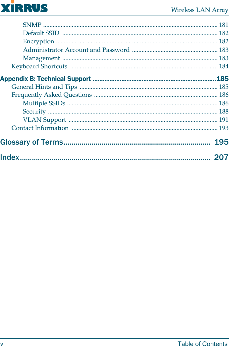 Wireless LAN Arrayvi Table of ContentsSNMP .............................................................................................................. 181Default SSID  .................................................................................................. 182Encryption ...................................................................................................... 182Administrator Account and Password ...................................................... 183Management .................................................................................................. 183Keyboard Shortcuts  ............................................................................................. 184Appendix B: Technical Support .........................................................................185General Hints and Tips  ....................................................................................... 185Frequently Asked Questions .............................................................................. 186Multiple SSIDs ............................................................................................... 186Security ........................................................................................................... 188VLAN Support .............................................................................................. 191Contact Information  ............................................................................................ 193Glossary of Terms..........................................................................  195Index................................................................................................  207