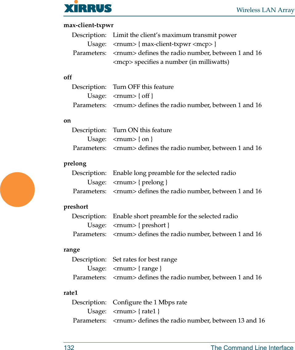 Wireless LAN Array132 The Command Line Interfacemax-client-txpwroffonprelongpreshortrangerate1Description: Limit the client’s maximum transmit powerUsage: &lt;rnum&gt; { max-client-txpwr &lt;mcp&gt; }Parameters: &lt;rnum&gt; defines the radio number, between 1 and 16&lt;mcp&gt; specifies a number (in milliwatts)Description: Turn OFF this featureUsage: &lt;rnum&gt; { off }Parameters: &lt;rnum&gt; defines the radio number, between 1 and 16Description: Turn ON this featureUsage: &lt;rnum&gt; { on }Parameters: &lt;rnum&gt; defines the radio number, between 1 and 16Description: Enable long preamble for the selected radioUsage: &lt;rnum&gt; { prelong }Parameters: &lt;rnum&gt; defines the radio number, between 1 and 16Description: Enable short preamble for the selected radioUsage: &lt;rnum&gt; { preshort }Parameters: &lt;rnum&gt; defines the radio number, between 1 and 16Description: Set rates for best rangeUsage: &lt;rnum&gt; { range }Parameters: &lt;rnum&gt; defines the radio number, between 1 and 16Description: Configure the 1 Mbps rateUsage: &lt;rnum&gt; { rate1 }Parameters: &lt;rnum&gt; defines the radio number, between 13 and 16