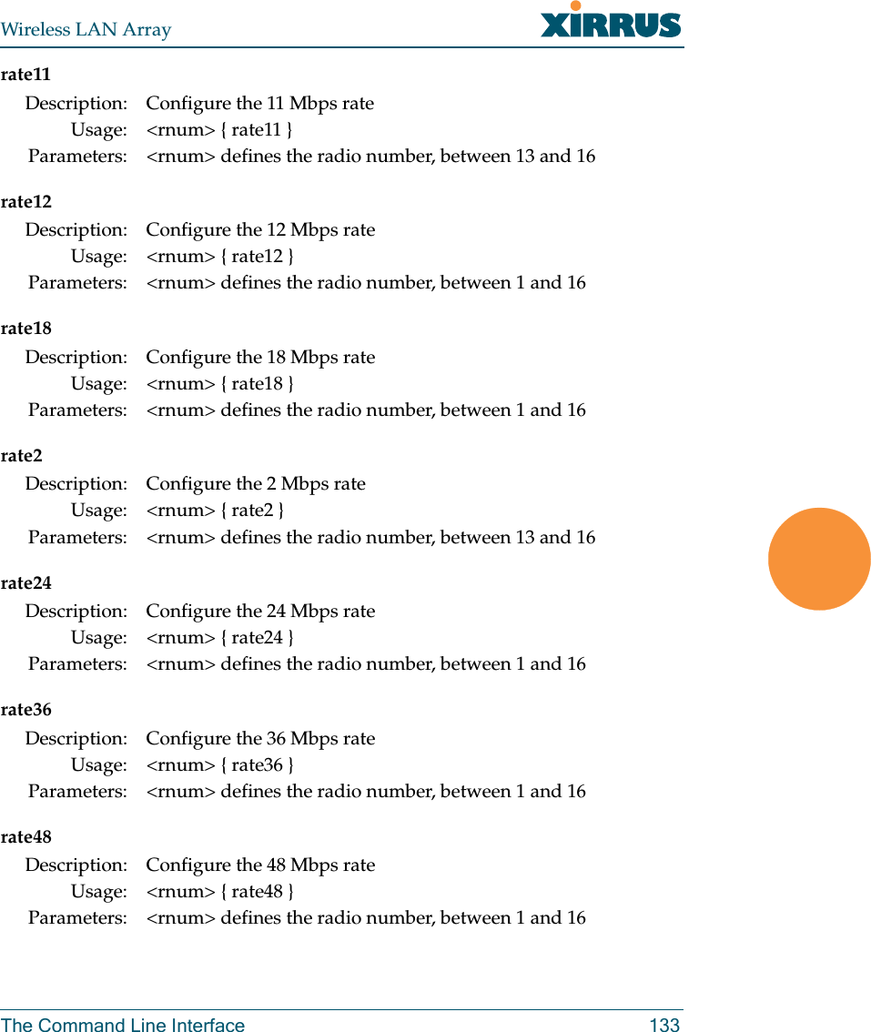 Wireless LAN ArrayThe Command Line Interface 133rate11rate12rate18rate2rate24rate36rate48Description: Configure the 11 Mbps rateUsage: &lt;rnum&gt; { rate11 }Parameters: &lt;rnum&gt; defines the radio number, between 13 and 16Description: Configure the 12 Mbps rateUsage: &lt;rnum&gt; { rate12 }Parameters: &lt;rnum&gt; defines the radio number, between 1 and 16Description: Configure the 18 Mbps rateUsage: &lt;rnum&gt; { rate18 }Parameters: &lt;rnum&gt; defines the radio number, between 1 and 16Description: Configure the 2 Mbps rateUsage: &lt;rnum&gt; { rate2 }Parameters: &lt;rnum&gt; defines the radio number, between 13 and 16Description: Configure the 24 Mbps rateUsage: &lt;rnum&gt; { rate24 }Parameters: &lt;rnum&gt; defines the radio number, between 1 and 16Description: Configure the 36 Mbps rateUsage: &lt;rnum&gt; { rate36 }Parameters: &lt;rnum&gt; defines the radio number, between 1 and 16Description: Configure the 48 Mbps rateUsage: &lt;rnum&gt; { rate48 }Parameters: &lt;rnum&gt; defines the radio number, between 1 and 16