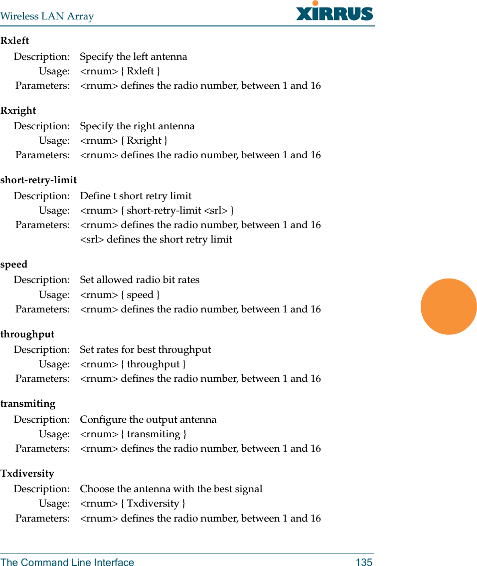 Wireless LAN ArrayThe Command Line Interface 135RxleftRxrightshort-retry-limitspeedthroughputtransmitingTxdiversityDescription: Specify the left antennaUsage: &lt;rnum&gt; { Rxleft }Parameters: &lt;rnum&gt; defines the radio number, between 1 and 16Description: Specify the right antennaUsage: &lt;rnum&gt; { Rxright }Parameters: &lt;rnum&gt; defines the radio number, between 1 and 16Description: Define t short retry limitUsage: &lt;rnum&gt; { short-retry-limit &lt;srl&gt; }Parameters: &lt;rnum&gt; defines the radio number, between 1 and 16&lt;srl&gt; defines the short retry limitDescription: Set allowed radio bit ratesUsage: &lt;rnum&gt; { speed }Parameters: &lt;rnum&gt; defines the radio number, between 1 and 16Description: Set rates for best throughputUsage: &lt;rnum&gt; { throughput }Parameters: &lt;rnum&gt; defines the radio number, between 1 and 16Description: Configure the output antennaUsage: &lt;rnum&gt; { transmiting }Parameters: &lt;rnum&gt; defines the radio number, between 1 and 16Description: Choose the antenna with the best signalUsage: &lt;rnum&gt; { Txdiversity }Parameters: &lt;rnum&gt; defines the radio number, between 1 and 16