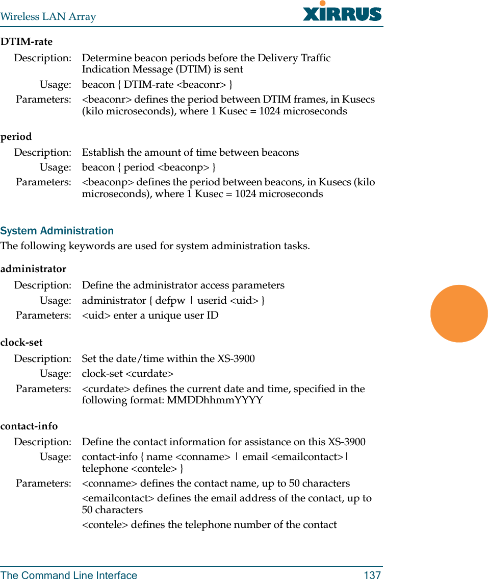 Wireless LAN ArrayThe Command Line Interface 137DTIM-rateperiodSystem AdministrationThe following keywords are used for system administration tasks.administratorclock-setcontact-infoDescription: Determine beacon periods before the Delivery Traffic Indication Message (DTIM) is sentUsage: beacon { DTIM-rate &lt;beaconr&gt; }Parameters: &lt;beaconr&gt; defines the period between DTIM frames, in Kusecs (kilo microseconds), where 1 Kusec = 1024 microsecondsDescription: Establish the amount of time between beaconsUsage: beacon { period &lt;beaconp&gt; }Parameters: &lt;beaconp&gt; defines the period between beacons, in Kusecs (kilo microseconds), where 1 Kusec = 1024 microsecondsDescription: Define the administrator access parametersUsage: administrator { defpw | userid &lt;uid&gt; }Parameters: &lt;uid&gt; enter a unique user IDDescription: Set the date/time within the XS-3900Usage: clock-set &lt;curdate&gt;Parameters: &lt;curdate&gt; defines the current date and time, specified in the following format: MMDDhhmmYYYYDescription: Define the contact information for assistance on this XS-3900Usage: contact-info { name &lt;conname&gt; | email &lt;emailcontact&gt;| telephone &lt;contele&gt; }Parameters: &lt;conname&gt; defines the contact name, up to 50 characters&lt;emailcontact&gt; defines the email address of the contact, up to 50 characters&lt;contele&gt; defines the telephone number of the contact