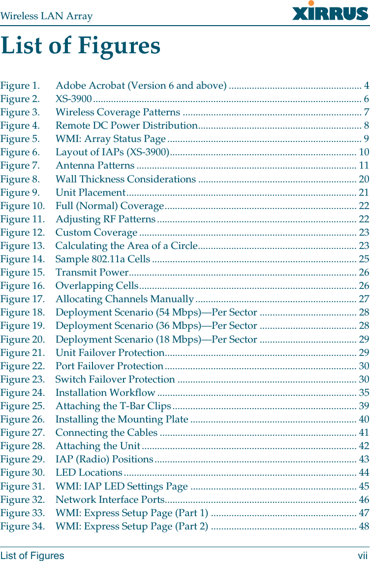 Wireless LAN ArrayList of Figures viiList of FiguresFigure 1. Adobe Acrobat (Version 6 and above) .................................................... 4Figure 2. XS-3900......................................................................................................... 6Figure 3. Wireless Coverage Patterns ...................................................................... 7Figure 4. Remote DC Power Distribution................................................................ 8Figure 5. WMI: Array Status Page............................................................................ 9Figure 6. Layout of IAPs (XS-3900)......................................................................... 10Figure 7. Antenna Patterns ...................................................................................... 11Figure 8. Wall Thickness Considerations .............................................................. 20Figure 9. Unit Placement.......................................................................................... 21Figure 10. Full (Normal) Coverage........................................................................... 22Figure 11. Adjusting RF Patterns.............................................................................. 22Figure 12. Custom Coverage ..................................................................................... 23Figure 13. Calculating the Area of a Circle.............................................................. 23Figure 14. Sample 802.11a Cells ................................................................................ 25Figure 15. Transmit Power......................................................................................... 26Figure 16. Overlapping Cells..................................................................................... 26Figure 17. Allocating Channels Manually............................................................... 27Figure 18. Deployment Scenario (54 Mbps)—Per Sector ...................................... 28Figure 19. Deployment Scenario (36 Mbps)—Per Sector ...................................... 28Figure 20. Deployment Scenario (18 Mbps)—Per Sector ...................................... 29Figure 21. Unit Failover Protection........................................................................... 29Figure 22. Port Failover Protection........................................................................... 30Figure 23. Switch Failover Protection ...................................................................... 30Figure 24. Installation Workflow .............................................................................. 35Figure 25. Attaching the T-Bar Clips........................................................................ 39Figure 26. Installing the Mounting Plate ................................................................. 40Figure 27. Connecting the Cables ............................................................................. 41Figure 28. Attaching the Unit.................................................................................... 42Figure 29. IAP (Radio) Positions............................................................................... 43Figure 30. LED Locations........................................................................................... 44Figure 31. WMI: IAP LED Settings Page ................................................................. 45Figure 32. Network Interface Ports........................................................................... 46Figure 33. WMI: Express Setup Page (Part 1) ......................................................... 47Figure 34. WMI: Express Setup Page (Part 2) ......................................................... 48