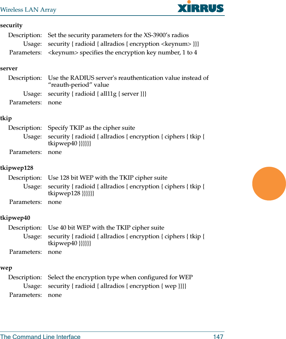 Wireless LAN ArrayThe Command Line Interface 147securityservertkiptkipwep128tkipwep40wepDescription: Set the security parameters for the XS-3900’s radiosUsage: security { radioid { allradios { encryption &lt;keynum&gt; }}}Parameters: &lt;keynum&gt; specifies the encryption key number, 1 to 4Description: Use the RADIUS server&apos;s reauthentication value instead of “reauth-period” valueUsage: security { radioid { all11g { server }}}Parameters: noneDescription: Specify TKIP as the cipher suiteUsage: security { radioid { allradios { encryption { ciphers { tkip { tkipwep40 }}}}}}Parameters: noneDescription: Use 128 bit WEP with the TKIP cipher suiteUsage: security { radioid { allradios { encryption { ciphers { tkip { tkipwep128 }}}}}}Parameters: noneDescription: Use 40 bit WEP with the TKIP cipher suiteUsage: security { radioid { allradios { encryption { ciphers { tkip { tkipwep40 }}}}}}Parameters: noneDescription: Select the encryption type when configured for WEPUsage: security { radioid { allradios { encryption { wep }}}}Parameters: none