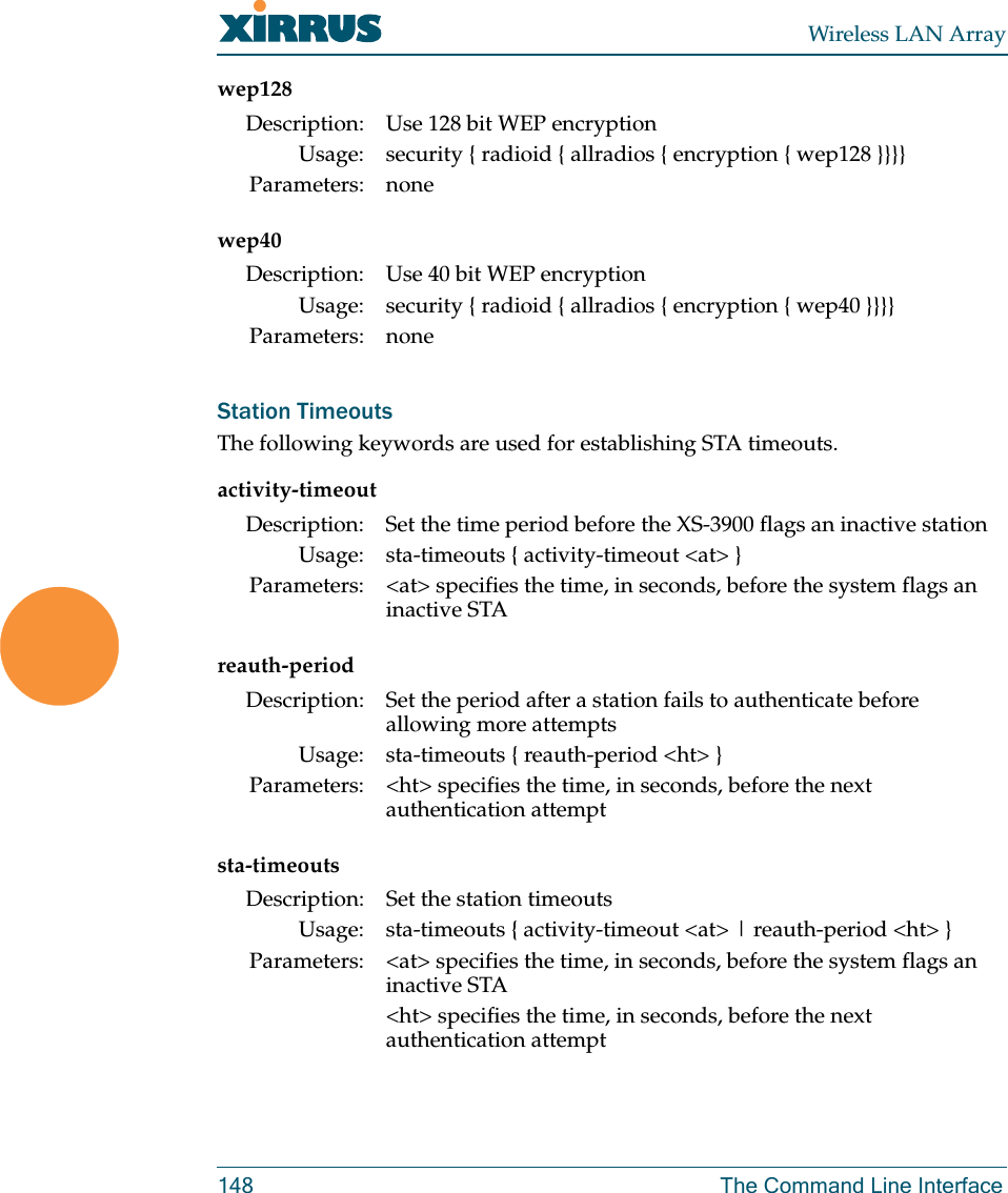 Wireless LAN Array148 The Command Line Interfacewep128wep40Station TimeoutsThe following keywords are used for establishing STA timeouts.activity-timeoutreauth-periodsta-timeoutsDescription: Use 128 bit WEP encryptionUsage: security { radioid { allradios { encryption { wep128 }}}}Parameters: noneDescription: Use 40 bit WEP encryptionUsage: security { radioid { allradios { encryption { wep40 }}}} Parameters: noneDescription: Set the time period before the XS-3900 flags an inactive stationUsage: sta-timeouts { activity-timeout &lt;at&gt; }Parameters: &lt;at&gt; specifies the time, in seconds, before the system flags an inactive STADescription: Set the period after a station fails to authenticate before allowing more attemptsUsage: sta-timeouts { reauth-period &lt;ht&gt; }Parameters: &lt;ht&gt; specifies the time, in seconds, before the next authentication attemptDescription: Set the station timeoutsUsage: sta-timeouts { activity-timeout &lt;at&gt; | reauth-period &lt;ht&gt; }Parameters: &lt;at&gt; specifies the time, in seconds, before the system flags an inactive STA&lt;ht&gt; specifies the time, in seconds, before the next authentication attempt