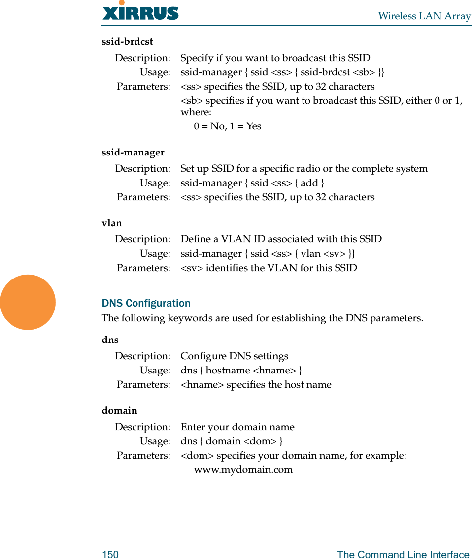 Wireless LAN Array150 The Command Line Interfacessid-brdcstssid-managervlanDNS ConfigurationThe following keywords are used for establishing the DNS parameters.dnsdomainDescription: Specify if you want to broadcast this SSIDUsage: ssid-manager { ssid &lt;ss&gt; { ssid-brdcst &lt;sb&gt; }}Parameters: &lt;ss&gt; specifies the SSID, up to 32 characters&lt;sb&gt; specifies if you want to broadcast this SSID, either 0 or 1, where:0 = No, 1 = YesDescription: Set up SSID for a specific radio or the complete systemUsage: ssid-manager { ssid &lt;ss&gt; { add }Parameters: &lt;ss&gt; specifies the SSID, up to 32 charactersDescription: Define a VLAN ID associated with this SSIDUsage: ssid-manager { ssid &lt;ss&gt; { vlan &lt;sv&gt; }}Parameters: &lt;sv&gt; identifies the VLAN for this SSIDDescription: Configure DNS settingsUsage: dns { hostname &lt;hname&gt; }Parameters: &lt;hname&gt; specifies the host nameDescription: Enter your domain nameUsage: dns { domain &lt;dom&gt; }Parameters: &lt;dom&gt; specifies your domain name, for example:www.mydomain.com