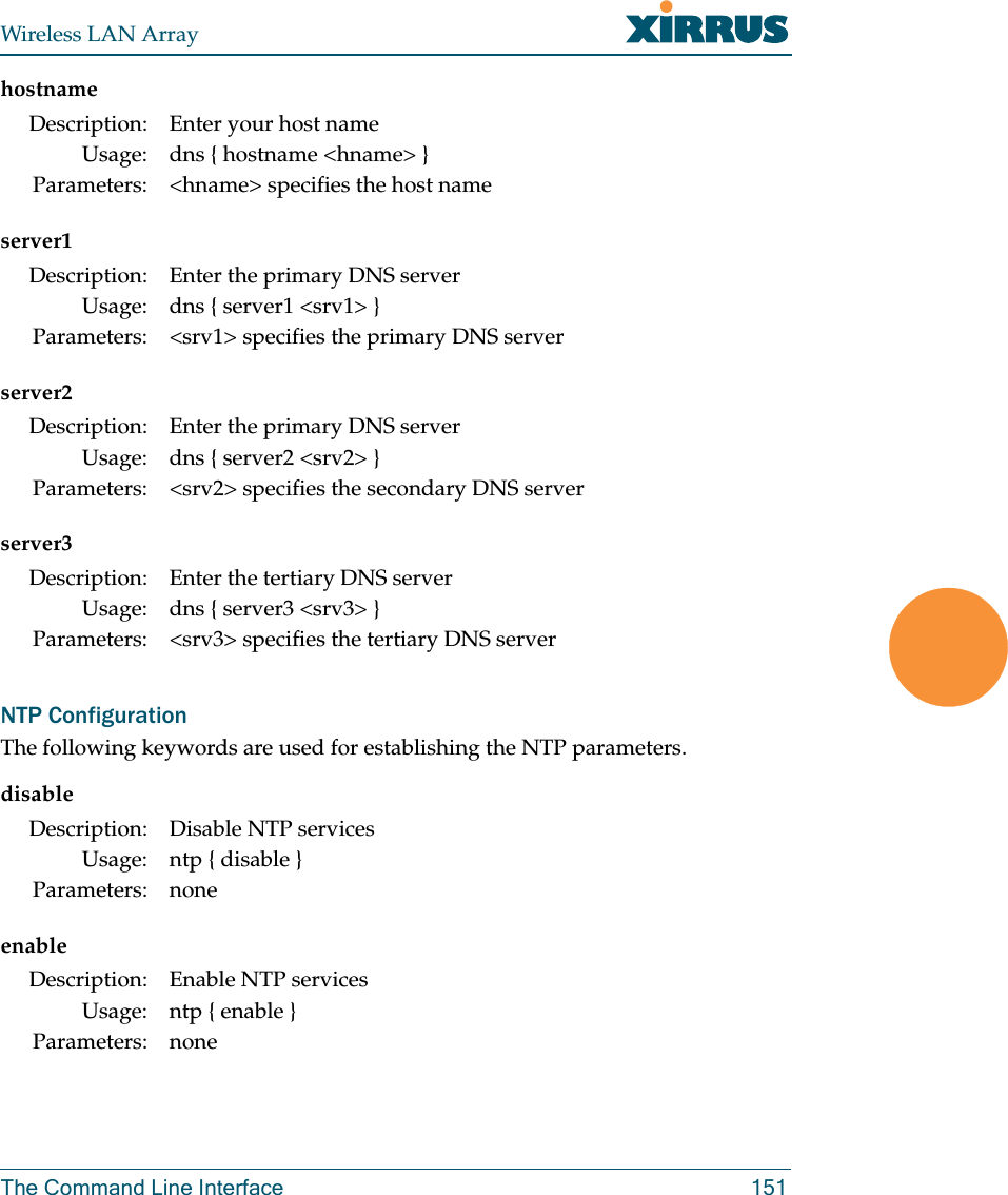 Wireless LAN ArrayThe Command Line Interface 151hostnameserver1server2server3NTP ConfigurationThe following keywords are used for establishing the NTP parameters.disableenableDescription: Enter your host nameUsage: dns { hostname &lt;hname&gt; }Parameters: &lt;hname&gt; specifies the host nameDescription: Enter the primary DNS serverUsage: dns { server1 &lt;srv1&gt; }Parameters: &lt;srv1&gt; specifies the primary DNS serverDescription: Enter the primary DNS serverUsage: dns { server2 &lt;srv2&gt; }Parameters: &lt;srv2&gt; specifies the secondary DNS serverDescription: Enter the tertiary DNS serverUsage: dns { server3 &lt;srv3&gt; }Parameters: &lt;srv3&gt; specifies the tertiary DNS serverDescription: Disable NTP servicesUsage: ntp { disable }Parameters: noneDescription: Enable NTP servicesUsage: ntp { enable }Parameters: none