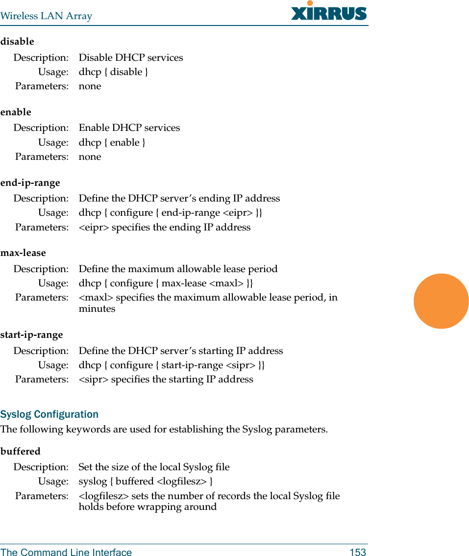 Wireless LAN ArrayThe Command Line Interface 153disableenableend-ip-rangemax-leasestart-ip-rangeSyslog ConfigurationThe following keywords are used for establishing the Syslog parameters.bufferedDescription: Disable DHCP servicesUsage: dhcp { disable }Parameters: noneDescription: Enable DHCP servicesUsage: dhcp { enable }Parameters: noneDescription: Define the DHCP server’s ending IP addressUsage: dhcp { configure { end-ip-range &lt;eipr&gt; }}Parameters: &lt;eipr&gt; specifies the ending IP addressDescription: Define the maximum allowable lease periodUsage: dhcp { configure { max-lease &lt;maxl&gt; }}Parameters: &lt;maxl&gt; specifies the maximum allowable lease period, in minutesDescription: Define the DHCP server’s starting IP addressUsage: dhcp { configure { start-ip-range &lt;sipr&gt; }}Parameters: &lt;sipr&gt; specifies the starting IP addressDescription: Set the size of the local Syslog fileUsage: syslog { buffered &lt;logfilesz&gt; }Parameters: &lt;logfilesz&gt; sets the number of records the local Syslog file holds before wrapping around