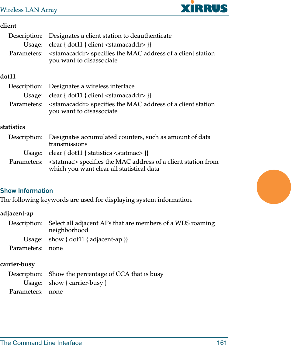 Wireless LAN ArrayThe Command Line Interface 161clientdot11statisticsShow InformationThe following keywords are used for displaying system information.adjacent-apcarrier-busyDescription: Designates a client station to deauthenticateUsage: clear { dot11 { client &lt;stamacaddr&gt; }}Parameters: &lt;stamacaddr&gt; specifies the MAC address of a client station you want to disassociateDescription: Designates a wireless interfaceUsage: clear { dot11 { client &lt;stamacaddr&gt; }}Parameters: &lt;stamacaddr&gt; specifies the MAC address of a client station you want to disassociateDescription: Designates accumulated counters, such as amount of data transmissionsUsage: clear { dot11 { statistics &lt;statmac&gt; }}Parameters: &lt;statmac&gt; specifies the MAC address of a client station from which you want clear all statistical dataDescription: Select all adjacent APs that are members of a WDS roaming neighborhoodUsage: show { dot11 { adjacent-ap }}Parameters: noneDescription: Show the percentage of CCA that is busyUsage: show { carrier-busy }Parameters: none
