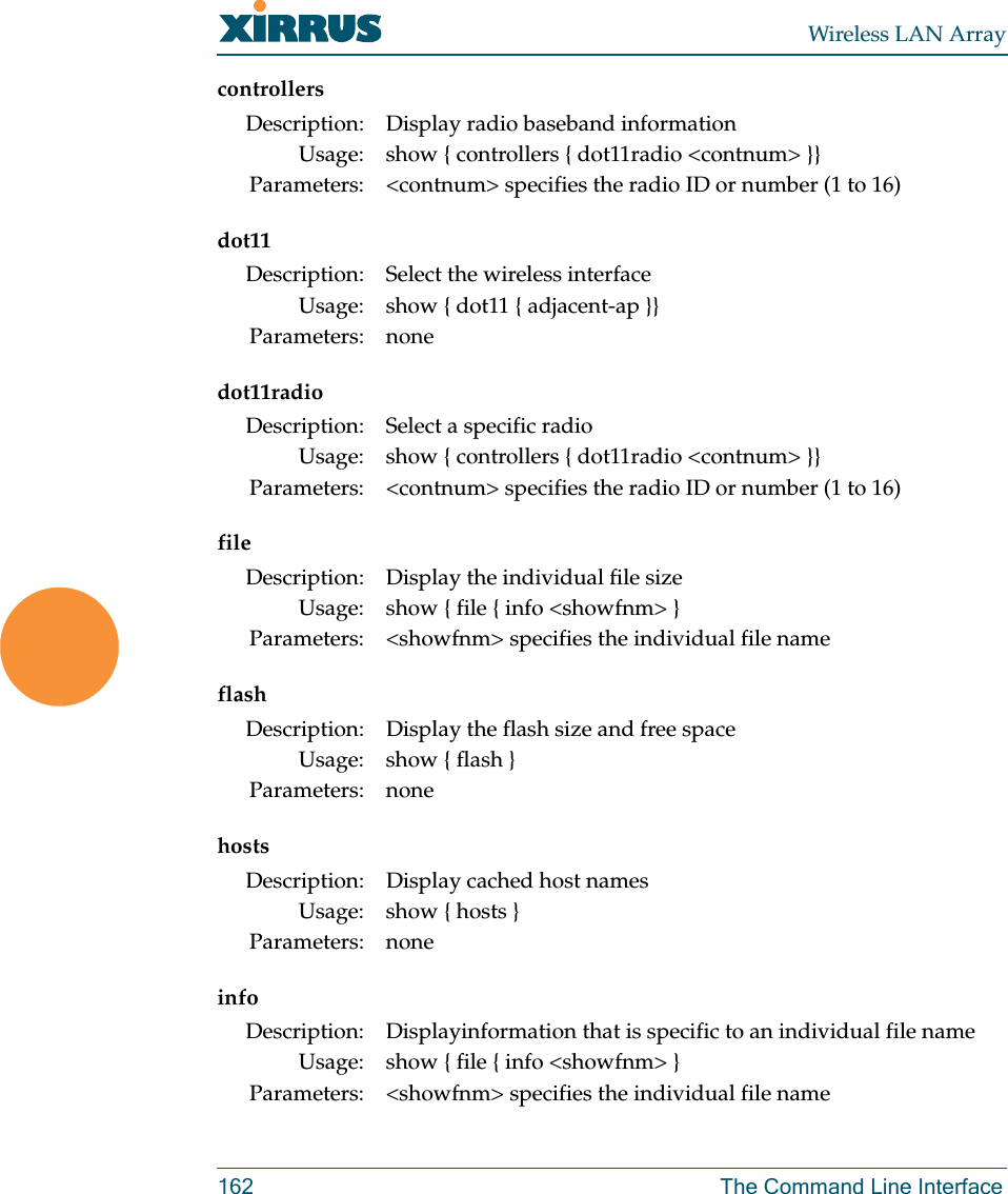 Wireless LAN Array162 The Command Line Interfacecontrollersdot11dot11radiofileflashhostsinfoDescription: Display radio baseband informationUsage: show { controllers { dot11radio &lt;contnum&gt; }}Parameters: &lt;contnum&gt; specifies the radio ID or number (1 to 16)Description: Select the wireless interfaceUsage: show { dot11 { adjacent-ap }}Parameters: noneDescription: Select a specific radioUsage: show { controllers { dot11radio &lt;contnum&gt; }}Parameters: &lt;contnum&gt; specifies the radio ID or number (1 to 16)Description: Display the individual file sizeUsage: show { file { info &lt;showfnm&gt; }Parameters: &lt;showfnm&gt; specifies the individual file nameDescription: Display the flash size and free spaceUsage: show { flash }Parameters: noneDescription: Display cached host namesUsage: show { hosts }Parameters: noneDescription: Displayinformation that is specific to an individual file nameUsage: show { file { info &lt;showfnm&gt; }Parameters: &lt;showfnm&gt; specifies the individual file name