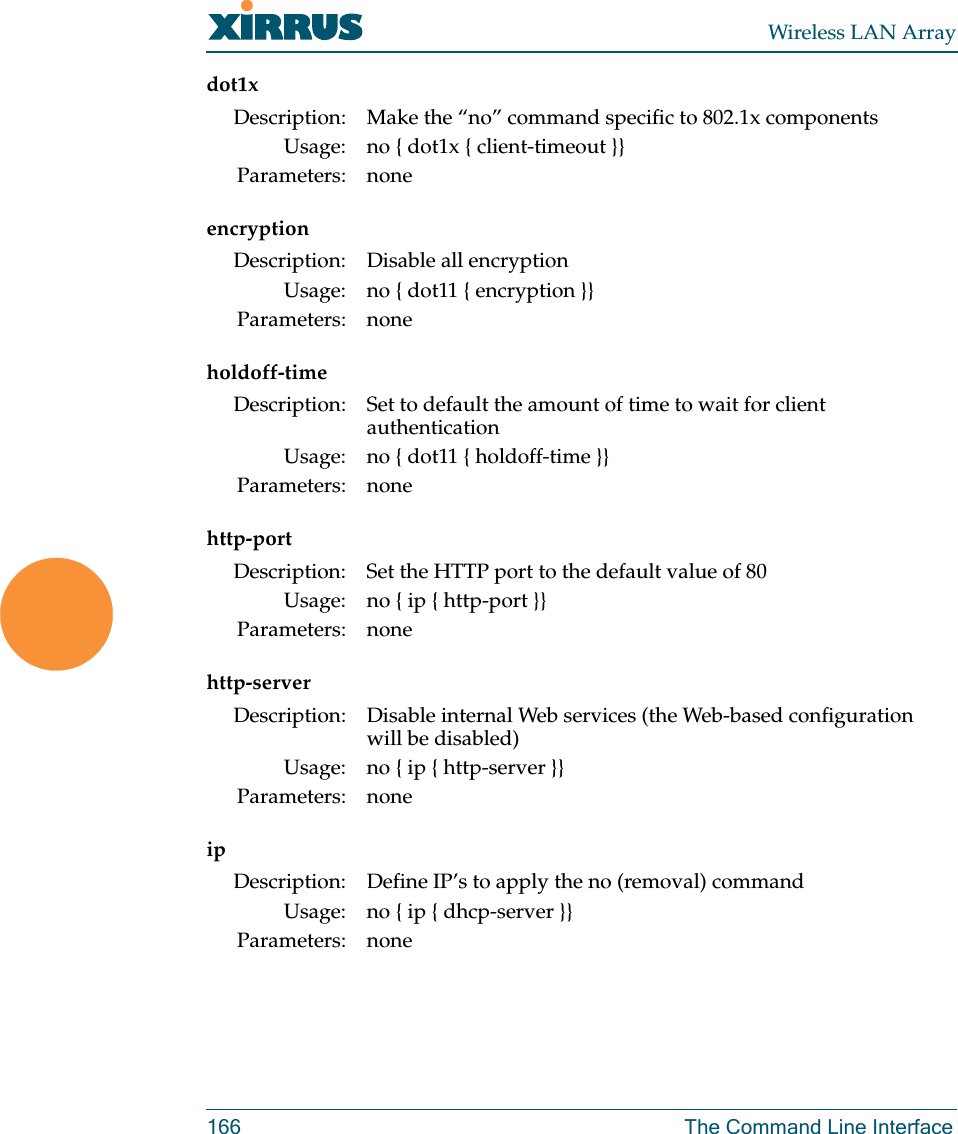 Wireless LAN Array166 The Command Line Interfacedot1xencryptionholdoff-timehttp-porthttp-serveripDescription: Make the “no” command specific to 802.1x componentsUsage: no { dot1x { client-timeout }}Parameters: noneDescription: Disable all encryptionUsage: no { dot11 { encryption }}Parameters: noneDescription: Set to default the amount of time to wait for client authenticationUsage: no { dot11 { holdoff-time }}Parameters: noneDescription: Set the HTTP port to the default value of 80Usage: no { ip { http-port }}Parameters: noneDescription: Disable internal Web services (the Web-based configuration will be disabled)Usage: no { ip { http-server }}Parameters: noneDescription: Define IP’s to apply the no (removal) commandUsage: no { ip { dhcp-server }}Parameters: none