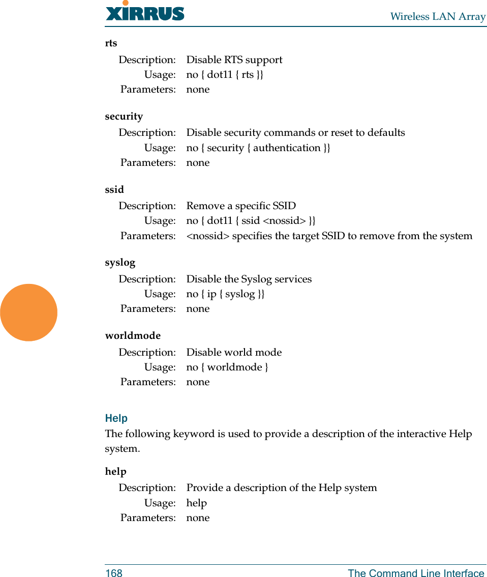 Wireless LAN Array168 The Command Line InterfacertssecurityssidsyslogworldmodeHelpThe following keyword is used to provide a description of the interactive Help system.helpDescription: Disable RTS supportUsage: no { dot11 { rts }}Parameters: noneDescription: Disable security commands or reset to defaultsUsage: no { security { authentication }}Parameters: noneDescription: Remove a specific SSIDUsage: no { dot11 { ssid &lt;nossid&gt; }}Parameters: &lt;nossid&gt; specifies the target SSID to remove from the systemDescription: Disable the Syslog servicesUsage: no { ip { syslog }}Parameters: noneDescription: Disable world modeUsage: no { worldmode }Parameters: noneDescription: Provide a description of the Help systemUsage: helpParameters: none