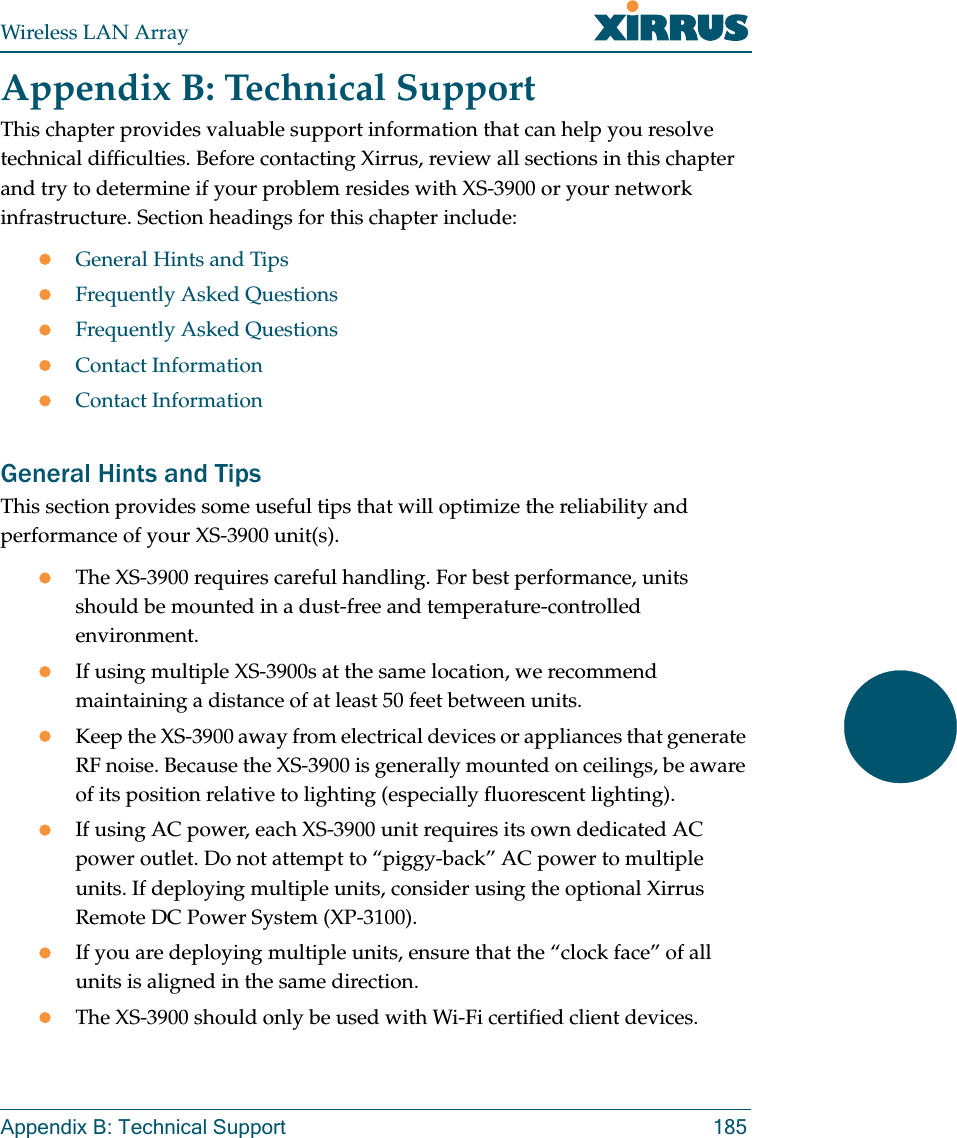 Wireless LAN ArrayAppendix B: Technical Support 185Appendix B: Technical SupportThis chapter provides valuable support information that can help you resolve technical difficulties. Before contacting Xirrus, review all sections in this chapter and try to determine if your problem resides with XS-3900 or your network infrastructure. Section headings for this chapter include:zGeneral Hints and TipszFrequently Asked QuestionszFrequently Asked QuestionszContact InformationzContact InformationGeneral Hints and TipsThis section provides some useful tips that will optimize the reliability and performance of your XS-3900 unit(s).zThe XS-3900 requires careful handling. For best performance, units should be mounted in a dust-free and temperature-controlled environment.zIf using multiple XS-3900s at the same location, we recommend maintaining a distance of at least 50 feet between units.zKeep the XS-3900 away from electrical devices or appliances that generate RF noise. Because the XS-3900 is generally mounted on ceilings, be aware of its position relative to lighting (especially fluorescent lighting).zIf using AC power, each XS-3900 unit requires its own dedicated AC power outlet. Do not attempt to “piggy-back” AC power to multiple units. If deploying multiple units, consider using the optional Xirrus Remote DC Power System (XP-3100).zIf you are deploying multiple units, ensure that the “clock face” of all units is aligned in the same direction.zThe XS-3900 should only be used with Wi-Fi certified client devices.