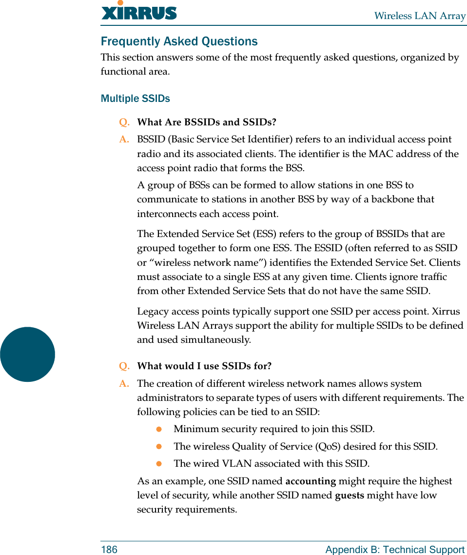 Wireless LAN Array186 Appendix B: Technical SupportFrequently Asked QuestionsThis section answers some of the most frequently asked questions, organized by functional area.Multiple SSIDsQ. What Are BSSIDs and SSIDs?A. BSSID (Basic Service Set Identifier) refers to an individual access point radio and its associated clients. The identifier is the MAC address of the access point radio that forms the BSS.A group of BSSs can be formed to allow stations in one BSS to communicate to stations in another BSS by way of a backbone that interconnects each access point.The Extended Service Set (ESS) refers to the group of BSSIDs that are grouped together to form one ESS. The ESSID (often referred to as SSID or “wireless network name”) identifies the Extended Service Set. Clients must associate to a single ESS at any given time. Clients ignore traffic from other Extended Service Sets that do not have the same SSID.Legacy access points typically support one SSID per access point. Xirrus Wireless LAN Arrays support the ability for multiple SSIDs to be defined and used simultaneously.Q. What would I use SSIDs for?A. The creation of different wireless network names allows system administrators to separate types of users with different requirements. The following policies can be tied to an SSID:zMinimum security required to join this SSID.zThe wireless Quality of Service (QoS) desired for this SSID.zThe wired VLAN associated with this SSID.As an example, one SSID named accounting might require the highest level of security, while another SSID named guests might have low security requirements.