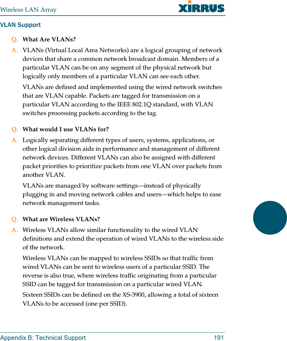 Wireless LAN ArrayAppendix B: Technical Support 191VLAN SupportQ. What Are VLANs?A. VLANs (Virtual Local Area Networks) are a logical grouping of network devices that share a common network broadcast domain. Members of a particular VLAN can be on any segment of the physical network but logically only members of a particular VLAN can see each other.VLANs are defined and implemented using the wired network switches that are VLAN capable. Packets are tagged for transmission on a particular VLAN according to the IEEE 802.1Q standard, with VLAN switches processing packets according to the tag.Q. What would I use VLANs for?A. Logically separating different types of users, systems, applications, or other logical division aids in performance and management of different network devices. Different VLANs can also be assigned with different packet priorities to prioritize packets from one VLAN over packets from another VLAN.VLANs are managed by software settings—instead of physically plugging in and moving network cables and users—which helps to ease network management tasks.Q. What are Wireless VLANs?A. Wireless VLANs allow similar functionality to the wired VLAN definitions and extend the operation of wired VLANs to the wireless side of the network.Wireless VLANs can be mapped to wireless SSIDs so that traffic from wired VLANs can be sent to wireless users of a particular SSID. The reverse is also true, where wireless traffic originating from a particular SSID can be tagged for transmission on a particular wired VLAN.Sixteen SSIDs can be defined on the XS-3900, allowing a total of sixteen VLANs to be accessed (one per SSID).