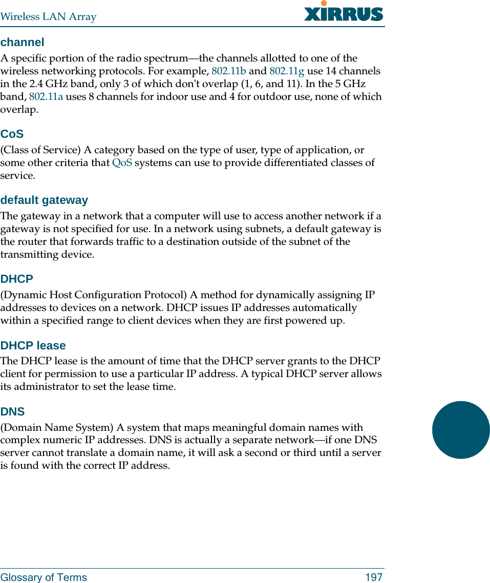 Wireless LAN ArrayGlossary of Terms 197channelA specific portion of the radio spectrum—the channels allotted to one of the wireless networking protocols. For example, 802.11b and 802.11g use 14 channels in the 2.4 GHz band, only 3 of which don&apos;t overlap (1, 6, and 11). In the 5 GHz band, 802.11a uses 8 channels for indoor use and 4 for outdoor use, none of which overlap.CoS(Class of Service) A category based on the type of user, type of application, or some other criteria that QoS systems can use to provide differentiated classes of service.default gatewayThe gateway in a network that a computer will use to access another network if a gateway is not specified for use. In a network using subnets, a default gateway is the router that forwards traffic to a destination outside of the subnet of the transmitting device.DHCP(Dynamic Host Configuration Protocol) A method for dynamically assigning IP addresses to devices on a network. DHCP issues IP addresses automatically within a specified range to client devices when they are first powered up.DHCP leaseThe DHCP lease is the amount of time that the DHCP server grants to the DHCP client for permission to use a particular IP address. A typical DHCP server allows its administrator to set the lease time.DNS(Domain Name System) A system that maps meaningful domain names with complex numeric IP addresses. DNS is actually a separate network—if one DNS server cannot translate a domain name, it will ask a second or third until a server is found with the correct IP address.