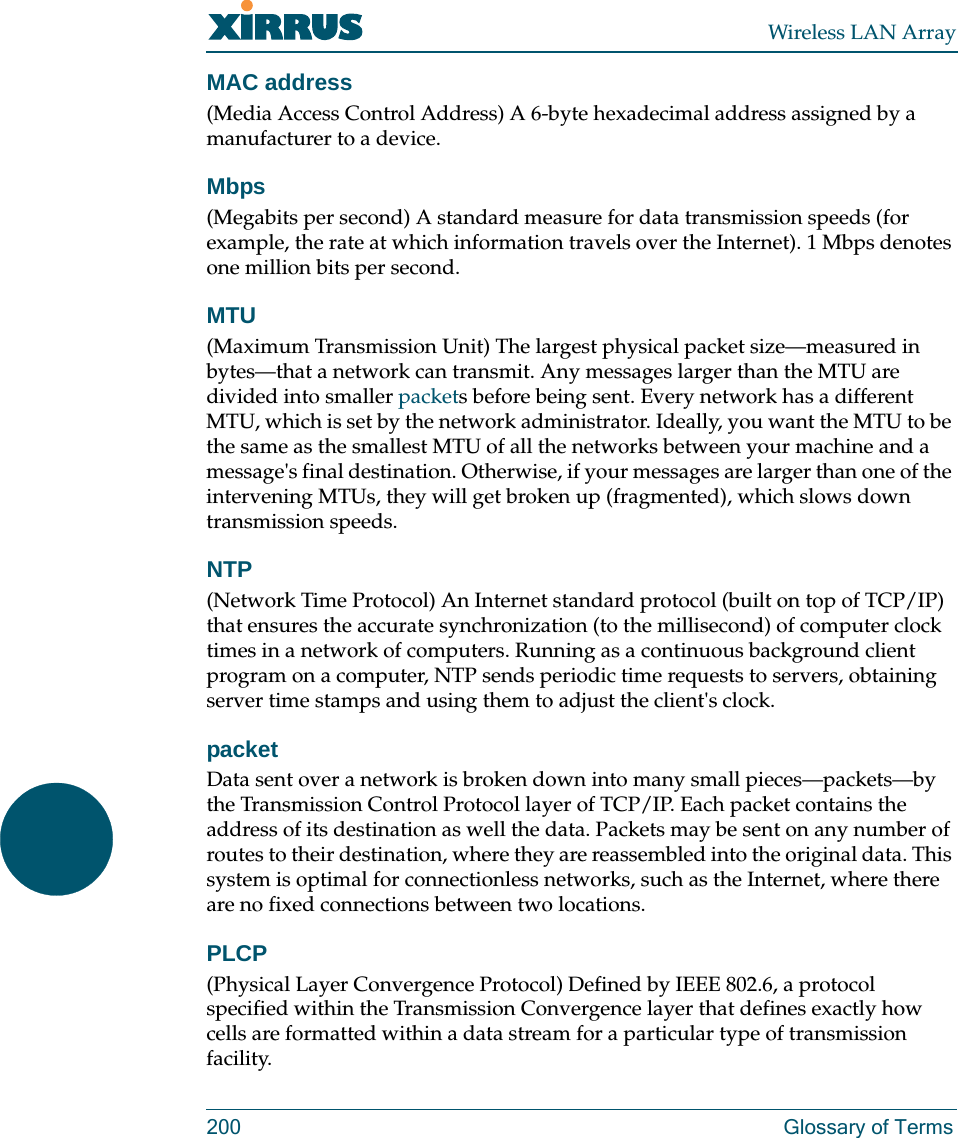 Wireless LAN Array200 Glossary of TermsMAC address(Media Access Control Address) A 6-byte hexadecimal address assigned by a manufacturer to a device.Mbps(Megabits per second) A standard measure for data transmission speeds (for example, the rate at which information travels over the Internet). 1 Mbps denotes one million bits per second.MTU(Maximum Transmission Unit) The largest physical packet size—measured in bytes—that a network can transmit. Any messages larger than the MTU are divided into smaller packets before being sent. Every network has a different MTU, which is set by the network administrator. Ideally, you want the MTU to be the same as the smallest MTU of all the networks between your machine and a message&apos;s final destination. Otherwise, if your messages are larger than one of the intervening MTUs, they will get broken up (fragmented), which slows down transmission speeds.NTP(Network Time Protocol) An Internet standard protocol (built on top of TCP/IP) that ensures the accurate synchronization (to the millisecond) of computer clock times in a network of computers. Running as a continuous background client program on a computer, NTP sends periodic time requests to servers, obtaining server time stamps and using them to adjust the client&apos;s clock.packetData sent over a network is broken down into many small pieces—packets—by the Transmission Control Protocol layer of TCP/IP. Each packet contains the address of its destination as well the data. Packets may be sent on any number of routes to their destination, where they are reassembled into the original data. This system is optimal for connectionless networks, such as the Internet, where there are no fixed connections between two locations.PLCP(Physical Layer Convergence Protocol) Defined by IEEE 802.6, a protocol specified within the Transmission Convergence layer that defines exactly how cells are formatted within a data stream for a particular type of transmission facility.