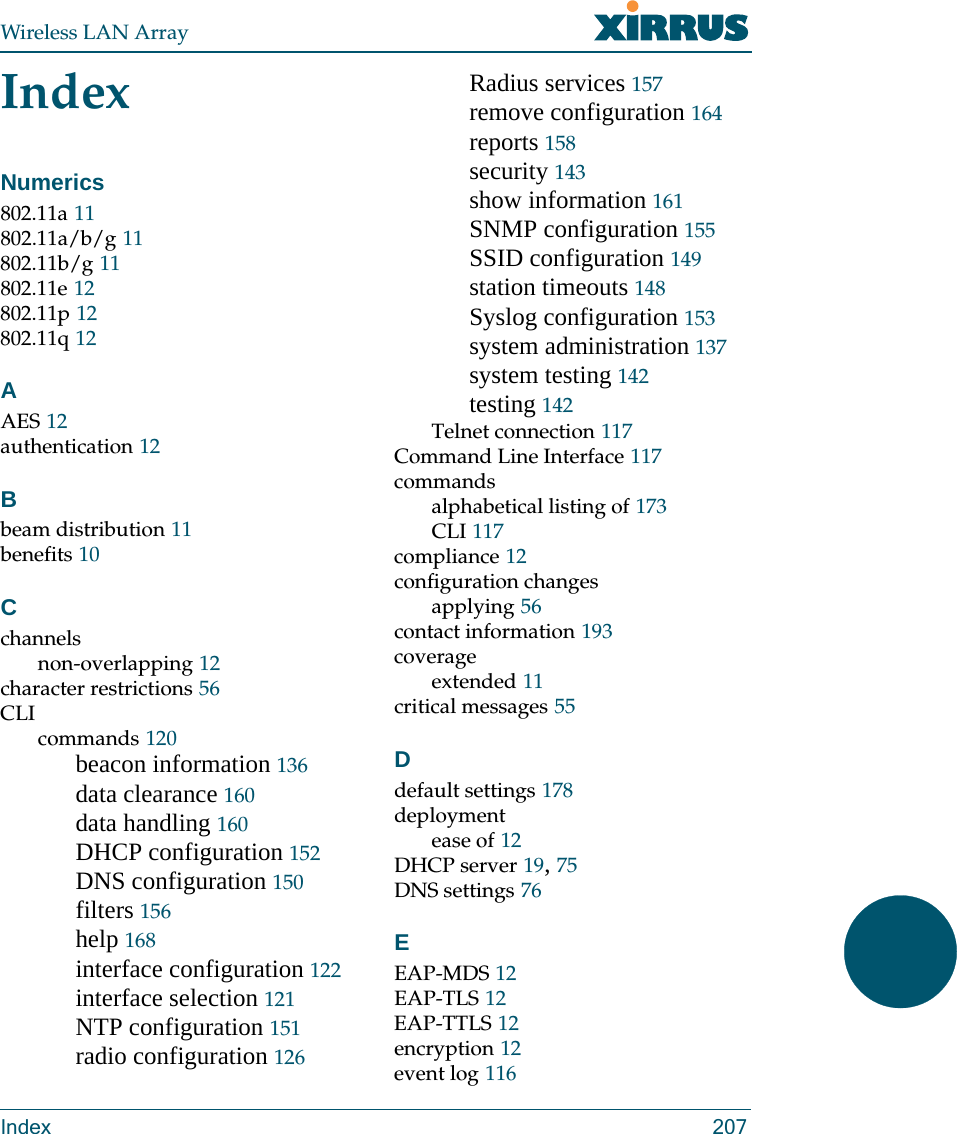 Wireless LAN ArrayIndex 207IndexNumerics802.11a 11802.11a/b/g 11802.11b/g 11802.11e 12802.11p 12802.11q 12AAES 12authentication 12Bbeam distribution 11benefits 10Cchannelsnon-overlapping 12character restrictions 56CLIcommands 120beacon information 136data clearance 160data handling 160DHCP configuration 152DNS configuration 150filters 156help 168interface configuration 122interface selection 121NTP configuration 151radio configuration 126Radius services 157remove configuration 164reports 158security 143show information 161SNMP configuration 155SSID configuration 149station timeouts 148Syslog configuration 153system administration 137system testing 142testing 142Telnet connection 117Command Line Interface 117commandsalphabetical listing of 173CLI 117compliance 12configuration changesapplying 56contact information 193coverageextended 11critical messages 55Ddefault settings 178deploymentease of 12DHCP server 19, 75DNS settings 76EEAP-MDS 12EAP-TLS 12EAP-TTLS 12encryption 12event log 116