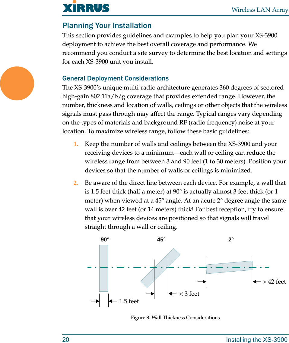 Wireless LAN Array20 Installing the XS-3900Planning Your InstallationThis section provides guidelines and examples to help you plan your XS-3900 deployment to achieve the best overall coverage and performance. We recommend you conduct a site survey to determine the best location and settings for each XS-3900 unit you install.General Deployment ConsiderationsThe XS-3900’s unique multi-radio architecture generates 360 degrees of sectored high-gain 802.11a/b/g coverage that provides extended range. However, the number, thickness and location of walls, ceilings or other objects that the wireless signals must pass through may affect the range. Typical ranges vary depending on the types of materials and background RF (radio frequency) noise at your location. To maximize wireless range, follow these basic guidelines:1. Keep the number of walls and ceilings between the XS-3900 and your receiving devices to a minimum—each wall or ceiling can reduce the wireless range from between 3 and 90 feet (1 to 30 meters). Position your devices so that the number of walls or ceilings is minimized.2. Be aware of the direct line between each device. For example, a wall that is 1.5 feet thick (half a meter) at 90° is actually almost 3 feet thick (or 1 meter) when viewed at a 45° angle. At an acute 2° degree angle the same wall is over 42 feet (or 14 meters) thick! For best reception, try to ensure that your wireless devices are positioned so that signals will travel straight through a wall or ceiling.Figure 8. Wall Thickness Considerations90° 45°1.5 feet&lt; 3 feet&gt; 42 feet2°