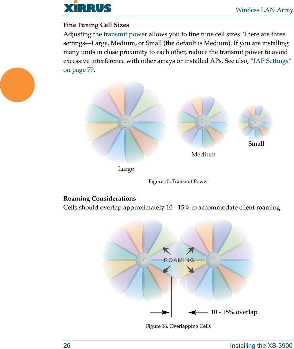 Wireless LAN Array26 Installing the XS-3900Fine Tuning Cell SizesAdjusting the transmit power allows you to fine tune cell sizes. There are three settings—Large, Medium, or Small (the default is Medium). If you are installing many units in close proximity to each other, reduce the transmit power to avoid excessive interference with other arrays or installed APs. See also, “IAP Settings” on page 79.Figure 15. Transmit PowerRoaming ConsiderationsCells should overlap approximately 10 - 15% to accommodate client roaming.Figure 16. Overlapping CellsLargeMediumSmallROAMING10 - 15% overlap