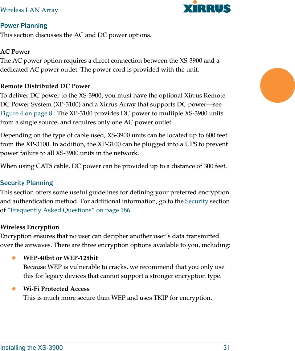 Wireless LAN ArrayInstalling the XS-3900 31Power PlanningThis section discusses the AC and DC power options.AC PowerThe AC power option requires a direct connection between the XS-3900 and a dedicated AC power outlet. The power cord is provided with the unit.Remote Distributed DC PowerTo deliver DC power to the XS-3900, you must have the optional Xirrus Remote DC Power System (XP-3100) and a Xirrus Array that supports DC power—see Figure 4 on page 8 . The XP-3100 provides DC power to multiple XS-3900 units from a single source, and requires only one AC power outlet.Depending on the type of cable used, XS-3900 units can be located up to 600 feet from the XP-3100. In addition, the XP-3100 can be plugged into a UPS to prevent power failure to all XS-3900 units in the network.When using CAT5 cable, DC power can be provided up to a distance of 300 feet.Security PlanningThis section offers some useful guidelines for defining your preferred encryption and authentication method. For additional information, go to the Security section of “Frequently Asked Questions” on page 186.Wireless EncryptionEncryption ensures that no user can decipher another user’s data transmitted over the airwaves. There are three encryption options available to you, including:zWEP-40bit or WEP-128bitBecause WEP is vulnerable to cracks, we recommend that you only use this for legacy devices that cannot support a stronger encryption type.zWi-Fi Protected AccessThis is much more secure than WEP and uses TKIP for encryption.