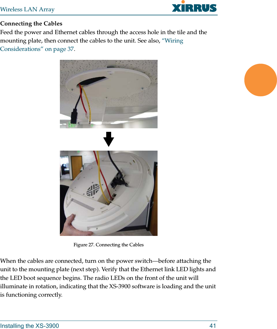 Wireless LAN ArrayInstalling the XS-3900 41Connecting the CablesFeed the power and Ethernet cables through the access hole in the tile and the mounting plate, then connect the cables to the unit. See also, “Wiring Considerations” on page 37.Figure 27. Connecting the CablesWhen the cables are connected, turn on the power switch—before attaching the unit to the mounting plate (next step). Verify that the Ethernet link LED lights and the LED boot sequence begins. The radio LEDs on the front of the unit will illuminate in rotation, indicating that the XS-3900 software is loading and the unit is functioning correctly.