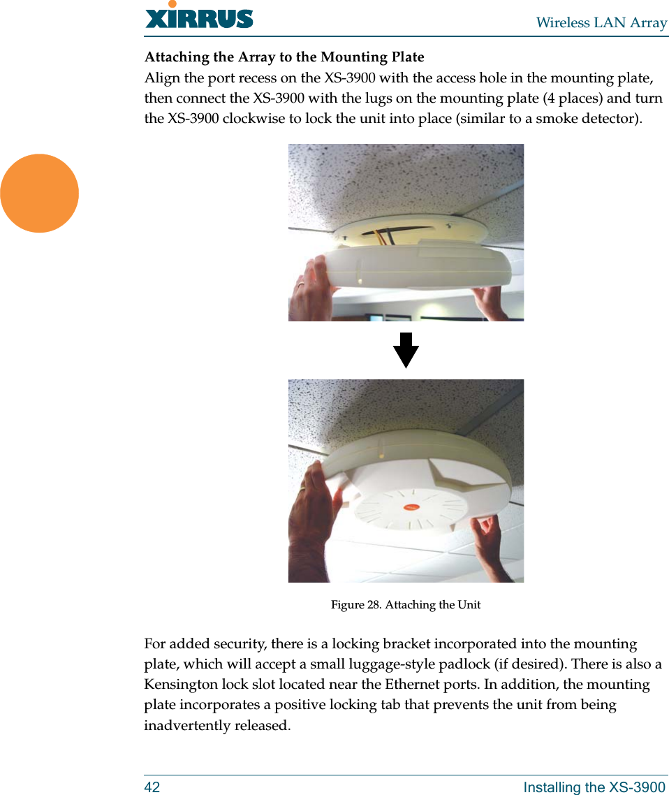 Wireless LAN Array42 Installing the XS-3900Attaching the Array to the Mounting PlateAlign the port recess on the XS-3900 with the access hole in the mounting plate, then connect the XS-3900 with the lugs on the mounting plate (4 places) and turn the XS-3900 clockwise to lock the unit into place (similar to a smoke detector).Figure 28. Attaching the UnitFor added security, there is a locking bracket incorporated into the mounting plate, which will accept a small luggage-style padlock (if desired). There is also a Kensington lock slot located near the Ethernet ports. In addition, the mounting plate incorporates a positive locking tab that prevents the unit from being inadvertently released.