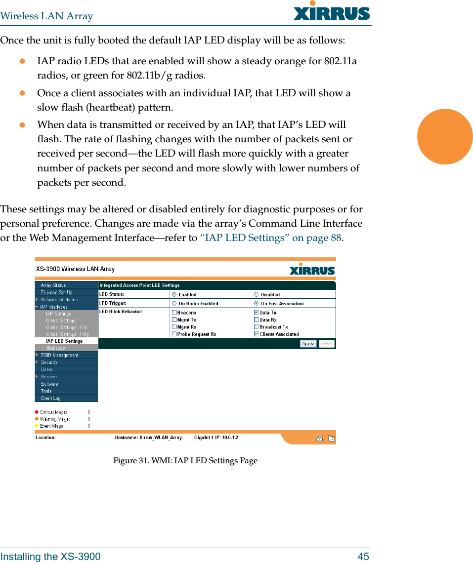 Wireless LAN ArrayInstalling the XS-3900 45Once the unit is fully booted the default IAP LED display will be as follows:zIAP radio LEDs that are enabled will show a steady orange for 802.11a radios, or green for 802.11b/g radios.zOnce a client associates with an individual IAP, that LED will show a slow flash (heartbeat) pattern.zWhen data is transmitted or received by an IAP, that IAP’s LED will flash. The rate of flashing changes with the number of packets sent or received per second—the LED will flash more quickly with a greater number of packets per second and more slowly with lower numbers of packets per second.These settings may be altered or disabled entirely for diagnostic purposes or for personal preference. Changes are made via the array’s Command Line Interface or the Web Management Interface—refer to “IAP LED Settings” on page 88.Figure 31. WMI: IAP LED Settings Page