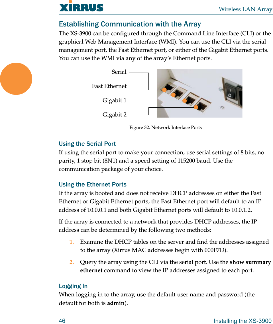 Wireless LAN Array46 Installing the XS-3900Establishing Communication with the ArrayThe XS-3900 can be configured through the Command Line Interface (CLI) or the graphical Web Management Interface (WMI). You can use the CLI via the serial management port, the Fast Ethernet port, or either of the Gigabit Ethernet ports. You can use the WMI via any of the array’s Ethernet ports.Figure 32. Network Interface PortsUsing the Serial PortIf using the serial port to make your connection, use serial settings of 8 bits, no parity, 1 stop bit (8N1) and a speed setting of 115200 baud. Use the communication package of your choice.Using the Ethernet PortsIf the array is booted and does not receive DHCP addresses on either the Fast Ethernet or Gigabit Ethernet ports, the Fast Ethernet port will default to an IP address of 10.0.0.1 and both Gigabit Ethernet ports will default to 10.0.1.2.If the array is connected to a network that provides DHCP addresses, the IP address can be determined by the following two methods:1. Examine the DHCP tables on the server and find the addresses assigned to the array (Xirrus MAC addresses begin with 000F7D).2. Query the array using the CLI via the serial port. Use the show summary ethernet command to view the IP addresses assigned to each port.Logging InWhen logging in to the array, use the default user name and password (the default for both is admin).SerialFast EthernetGigabit 1Gigabit 2