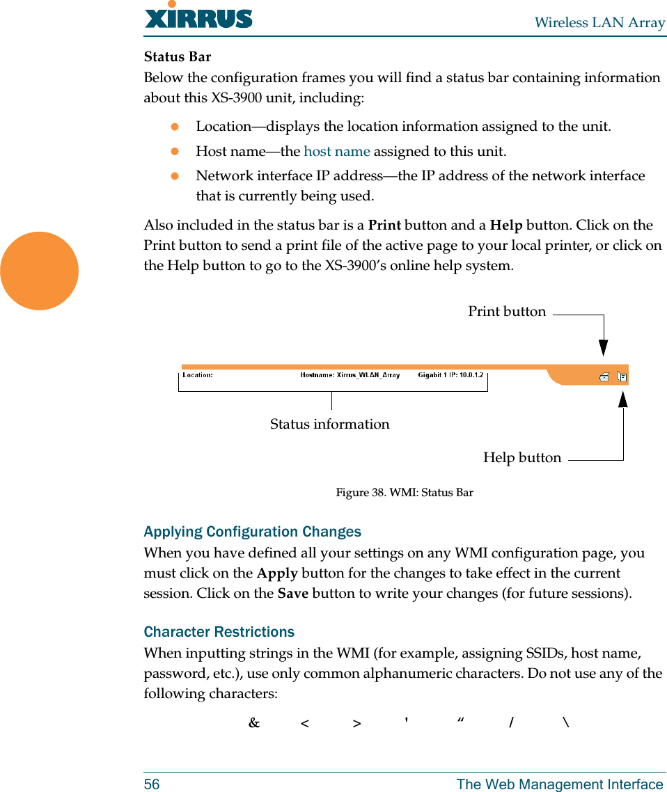 Wireless LAN Array56 The Web Management InterfaceStatus BarBelow the configuration frames you will find a status bar containing information about this XS-3900 unit, including:zLocation—displays the location information assigned to the unit.zHost name—the host name assigned to this unit.zNetwork interface IP address—the IP address of the network interface that is currently being used.Also included in the status bar is a Print button and a Help button. Click on the Print button to send a print file of the active page to your local printer, or click on the Help button to go to the XS-3900’s online help system.Figure 38. WMI: Status BarApplying Configuration ChangesWhen you have defined all your settings on any WMI configuration page, you must click on the Apply button for the changes to take effect in the current session. Click on the Save button to write your changes (for future sessions).Character RestrictionsWhen inputting strings in the WMI (for example, assigning SSIDs, host name, password, etc.), use only common alphanumeric characters. Do not use any of the following characters:&amp;&lt;&gt;&apos; “/ \Status informationPrint buttonHelp button