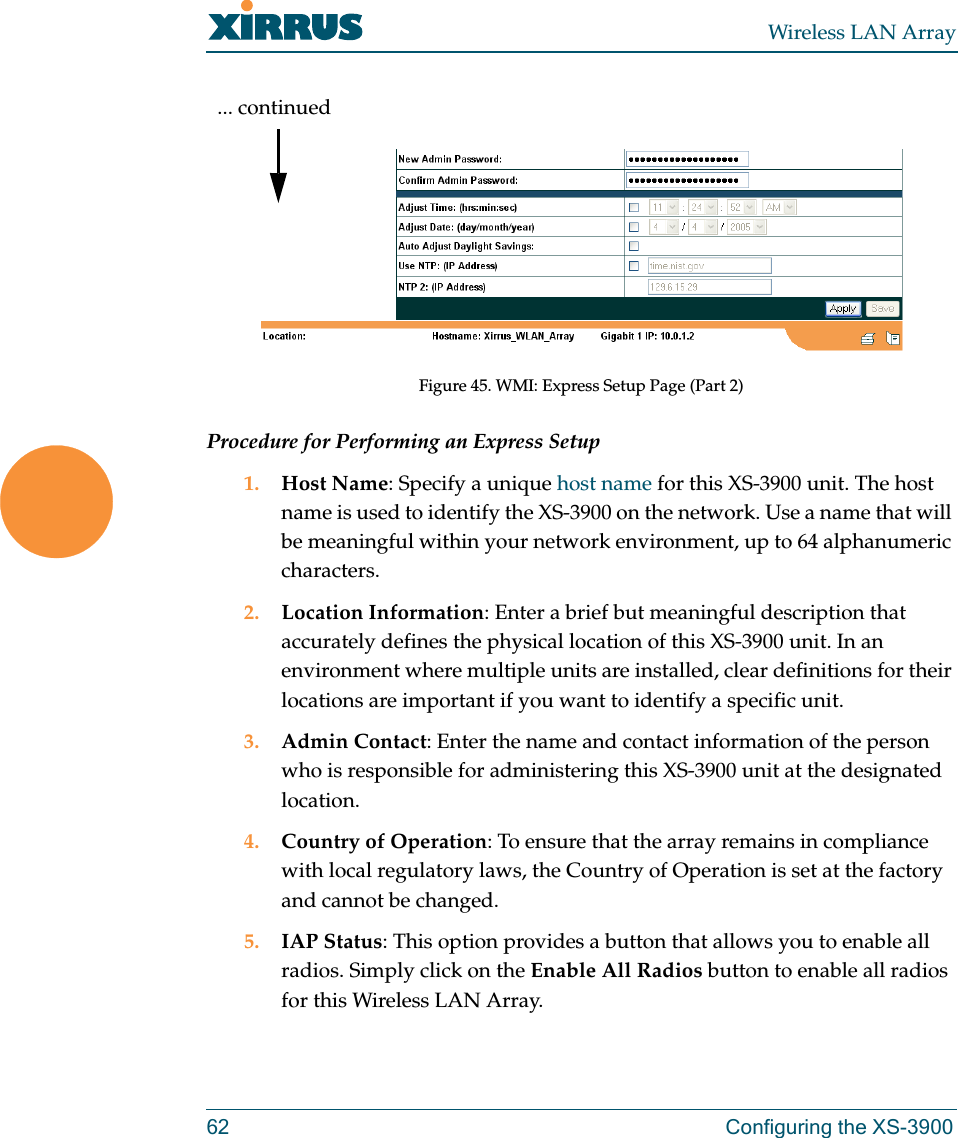 Wireless LAN Array62 Configuring the XS-3900Figure 45. WMI: Express Setup Page (Part 2)Procedure for Performing an Express Setup1. Host Name: Specify a unique host name for this XS-3900 unit. The host name is used to identify the XS-3900 on the network. Use a name that will be meaningful within your network environment, up to 64 alphanumeric characters.2. Location Information: Enter a brief but meaningful description that accurately defines the physical location of this XS-3900 unit. In an environment where multiple units are installed, clear definitions for their locations are important if you want to identify a specific unit.3. Admin Contact: Enter the name and contact information of the person who is responsible for administering this XS-3900 unit at the designated location.4. Country of Operation: To ensure that the array remains in compliance with local regulatory laws, the Country of Operation is set at the factory and cannot be changed.5. IAP Status: This option provides a button that allows you to enable all radios. Simply click on the Enable All Radios button to enable all radios for this Wireless LAN Array.... continued