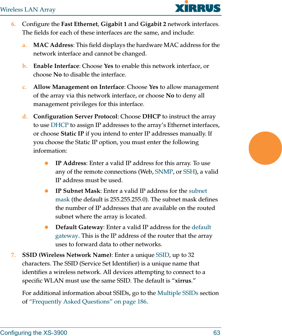 Wireless LAN ArrayConfiguring the XS-3900 636. Configure the Fast Ethernet, Gigabit 1 and Gigabit 2 network interfaces. The fields for each of these interfaces are the same, and include:a. MAC Address: This field displays the hardware MAC address for the network interface and cannot be changed.b. Enable Interface: Choose Yes to enable this network interface, or choose No to disable the interface.c. Allow Management on Interface: Choose Yes to allow management of the array via this network interface, or choose No to deny all management privileges for this interface.d. Configuration Server Protocol: Choose DHCP to instruct the array to use DHCP to assign IP addresses to the array’s Ethernet interfaces, or choose Static IP if you intend to enter IP addresses manually. If you choose the Static IP option, you must enter the following information:zIP Address: Enter a valid IP address for this array. To use any of the remote connections (Web, SNMP, or SSH), a valid IP address must be used.zIP Subnet Mask: Enter a valid IP address for the subnet mask (the default is 255.255.255.0). The subnet mask defines the number of IP addresses that are available on the routed subnet where the array is located.zDefault Gateway: Enter a valid IP address for the default gateway. This is the IP address of the router that the array uses to forward data to other networks.7. SSID (Wireless Network Name): Enter a unique SSID, up to 32 characters. The SSID (Service Set Identifier) is a unique name that identifies a wireless network. All devices attempting to connect to a specific WLAN must use the same SSID. The default is “xirrus.”For additional information about SSIDs, go to the Multiple SSIDs section of “Frequently Asked Questions” on page 186.