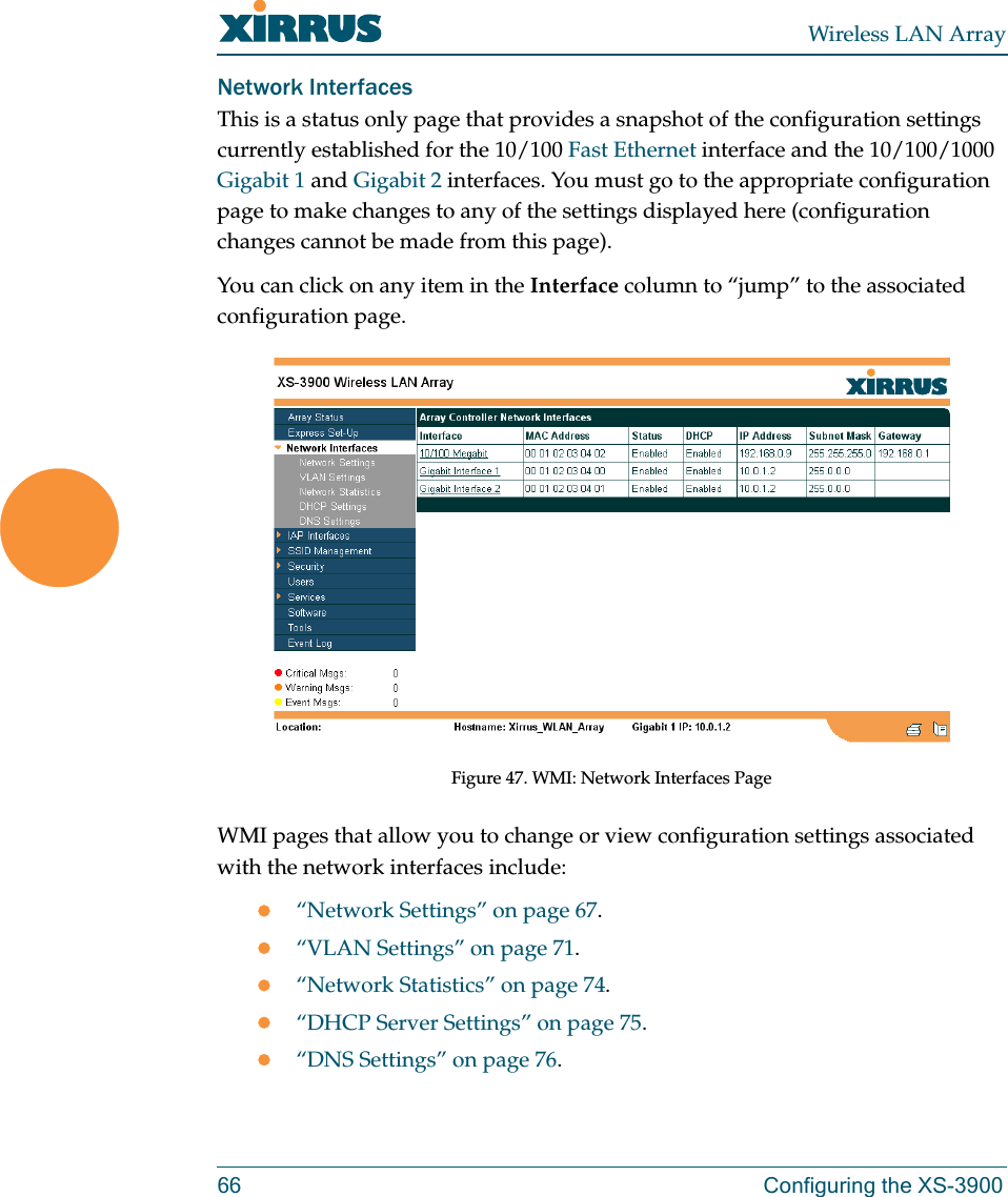 Wireless LAN Array66 Configuring the XS-3900Network InterfacesThis is a status only page that provides a snapshot of the configuration settings currently established for the 10/100 Fast Ethernet interface and the 10/100/1000 Gigabit 1 and Gigabit 2 interfaces. You must go to the appropriate configuration page to make changes to any of the settings displayed here (configuration changes cannot be made from this page).You can click on any item in the Interface column to “jump” to the associated configuration page.Figure 47. WMI: Network Interfaces PageWMI pages that allow you to change or view configuration settings associated with the network interfaces include:z“Network Settings” on page 67.z“VLAN Settings” on page 71.z“Network Statistics” on page 74.z“DHCP Server Settings” on page 75.z“DNS Settings” on page 76.