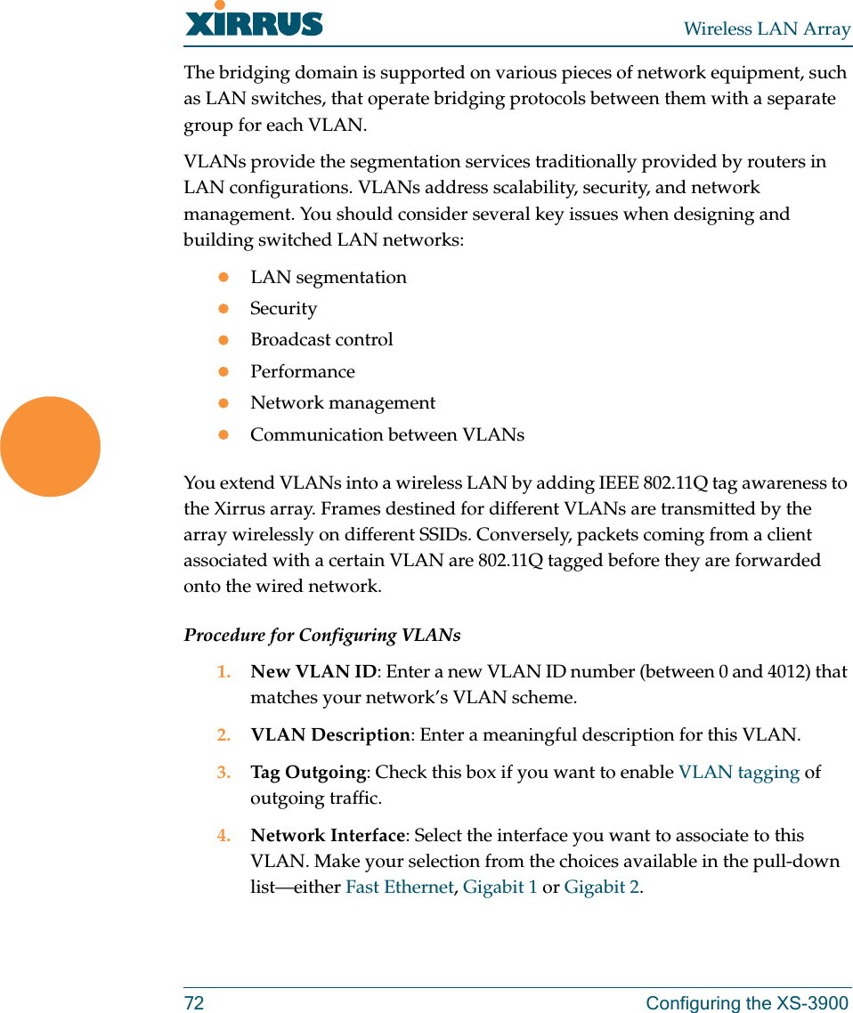 Wireless LAN Array72 Configuring the XS-3900The bridging domain is supported on various pieces of network equipment, such as LAN switches, that operate bridging protocols between them with a separate group for each VLAN.VLANs provide the segmentation services traditionally provided by routers in LAN configurations. VLANs address scalability, security, and network management. You should consider several key issues when designing and building switched LAN networks:zLAN segmentationzSecurityzBroadcast controlzPerformancezNetwork managementzCommunication between VLANsYou extend VLANs into a wireless LAN by adding IEEE 802.11Q tag awareness to the Xirrus array. Frames destined for different VLANs are transmitted by the array wirelessly on different SSIDs. Conversely, packets coming from a client associated with a certain VLAN are 802.11Q tagged before they are forwarded onto the wired network.Procedure for Configuring VLANs1. New VLAN ID: Enter a new VLAN ID number (between 0 and 4012) that matches your network’s VLAN scheme.2. VLAN Description: Enter a meaningful description for this VLAN.3. Tag Outgoing: Check this box if you want to enable VLAN tagging of outgoing traffic.4. Network Interface: Select the interface you want to associate to this VLAN. Make your selection from the choices available in the pull-down list—either Fast Ethernet, Gigabit 1 or Gigabit 2.