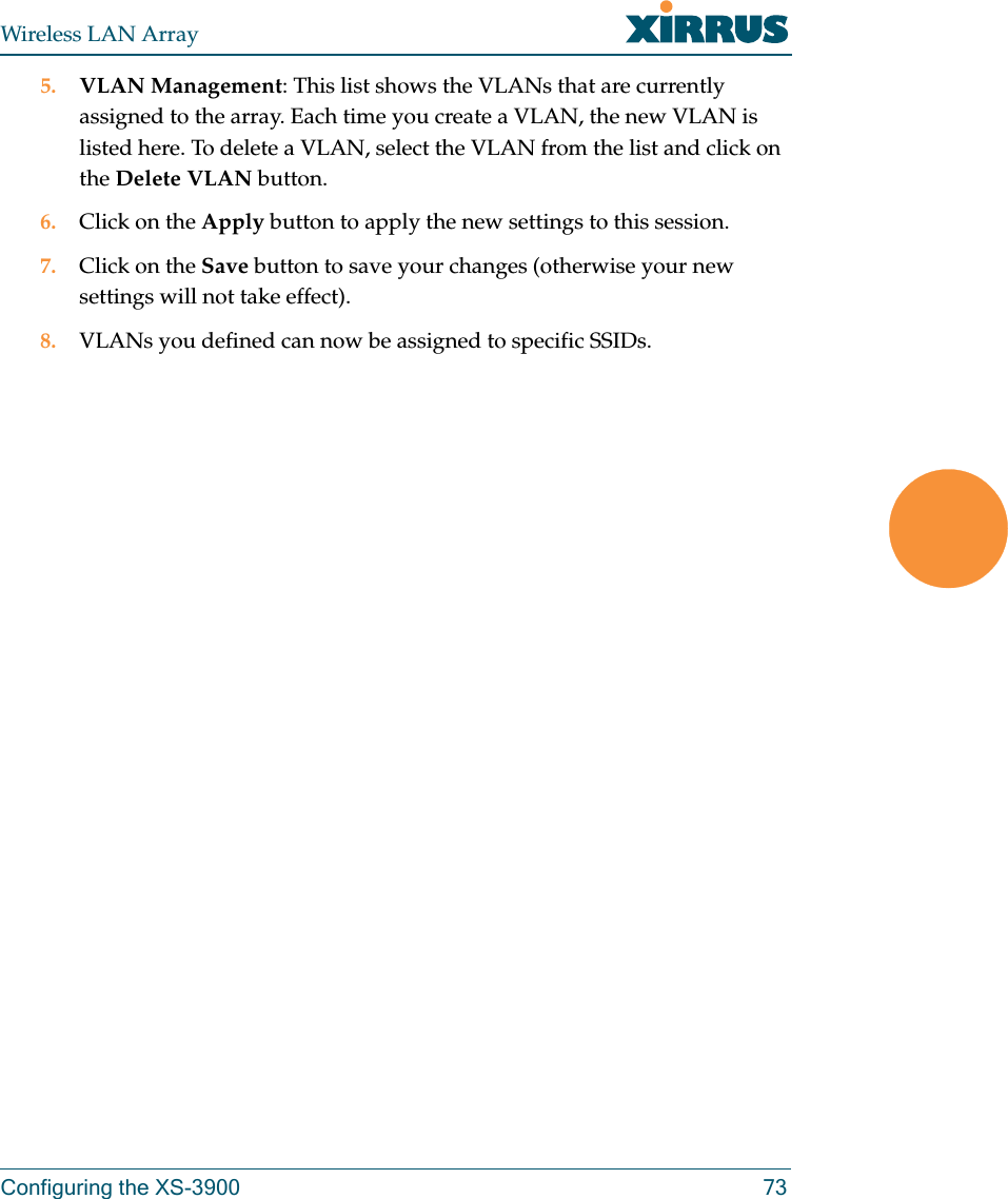 Wireless LAN ArrayConfiguring the XS-3900 735. VLAN Management: This list shows the VLANs that are currently assigned to the array. Each time you create a VLAN, the new VLAN is listed here. To delete a VLAN, select the VLAN from the list and click on the Delete VLAN button.6. Click on the Apply button to apply the new settings to this session.7. Click on the Save button to save your changes (otherwise your new settings will not take effect).8. VLANs you defined can now be assigned to specific SSIDs.