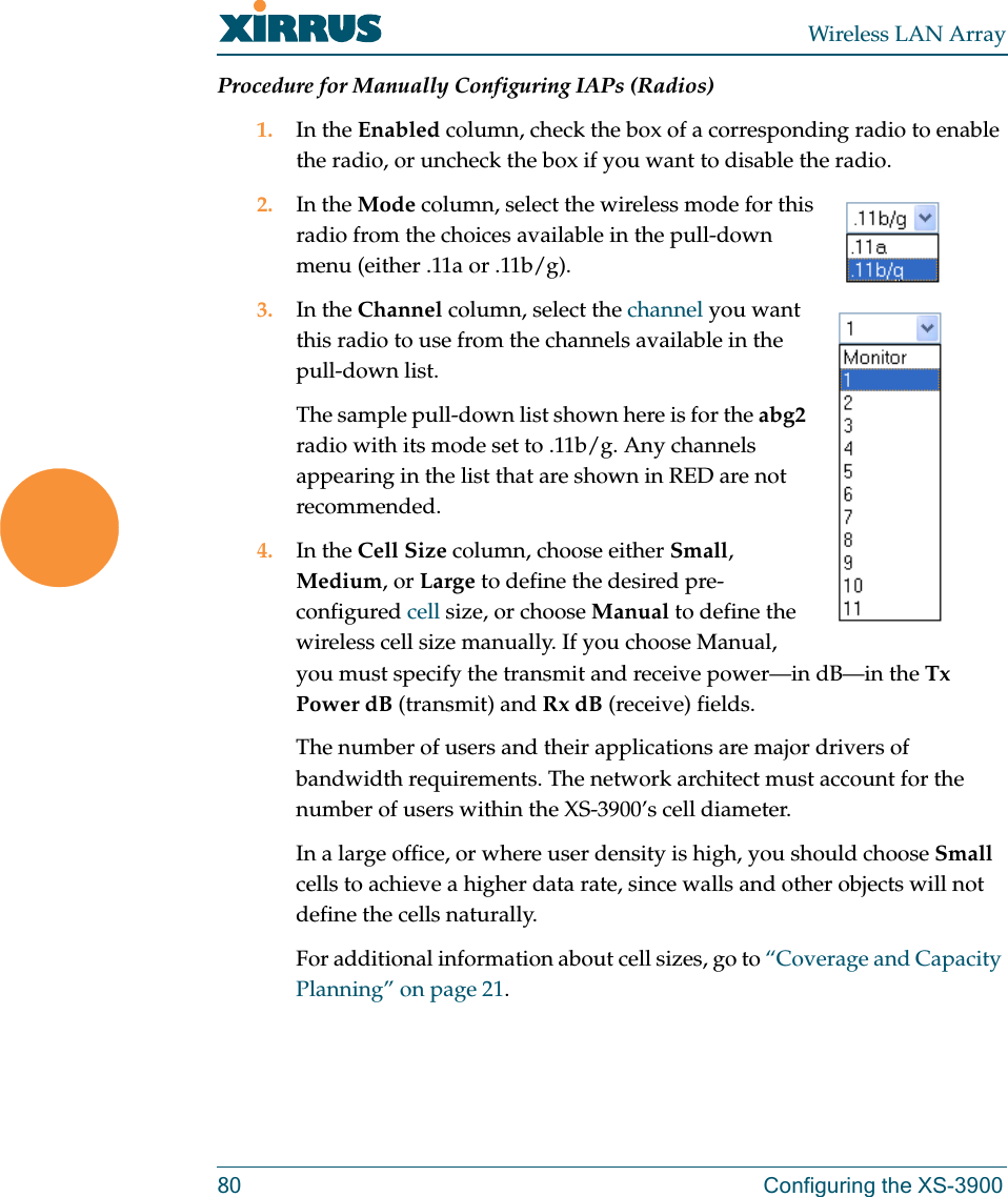 Wireless LAN Array80 Configuring the XS-3900Procedure for Manually Configuring IAPs (Radios)1. In the Enabled column, check the box of a corresponding radio to enable the radio, or uncheck the box if you want to disable the radio.2. In the Mode column, select the wireless mode for this radio from the choices available in the pull-down menu (either .11a or .11b/g).3. In the Channel column, select the channel you want this radio to use from the channels available in the pull-down list.The sample pull-down list shown here is for the abg2 radio with its mode set to .11b/g. Any channels appearing in the list that are shown in RED are not recommended.4. In the Cell Size column, choose either Small, Medium, or Large to define the desired pre-configured cell size, or choose Manual to define the wireless cell size manually. If you choose Manual, you must specify the transmit and receive power—in dB—in the Tx Power dB (transmit) and Rx dB (receive) fields.The number of users and their applications are major drivers of bandwidth requirements. The network architect must account for the number of users within the XS-3900’s cell diameter.In a large office, or where user density is high, you should choose Small cells to achieve a higher data rate, since walls and other objects will not define the cells naturally.For additional information about cell sizes, go to “Coverage and Capacity Planning” on page 21.
