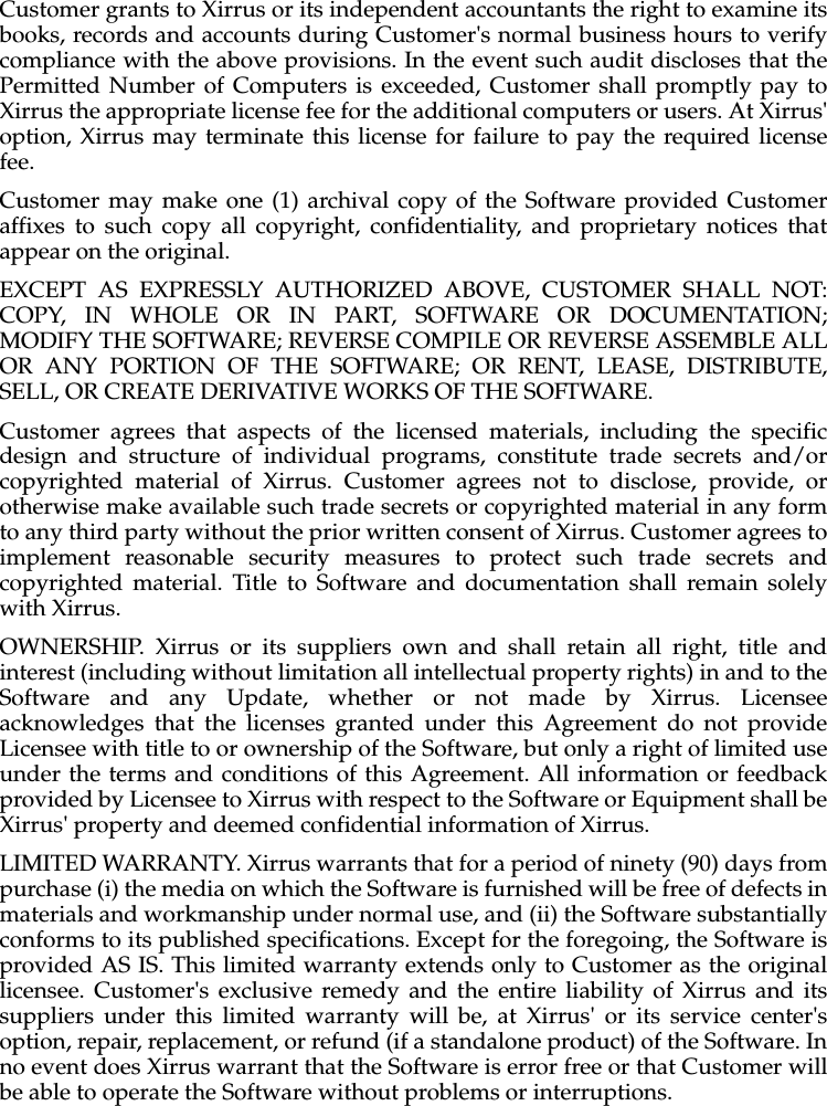 Customer grants to Xirrus or its independent accountants the right to examine itsbooks, records and accounts during Customer&apos;s normal business hours to verifycompliance with the above provisions. In the event such audit discloses that thePermitted Number of Computers is exceeded, Customer shall promptly pay toXirrus the appropriate license fee for the additional computers or users. At Xirrus&apos;option, Xirrus may terminate this license for failure to pay the required licensefee. Customer may make one (1) archival copy of the Software provided Customeraffixes to such copy all copyright, confidentiality, and proprietary notices thatappear on the original.EXCEPT AS EXPRESSLY AUTHORIZED ABOVE, CUSTOMER SHALL NOT:COPY, IN WHOLE OR IN PART, SOFTWARE OR DOCUMENTATION;MODIFY THE SOFTWARE; REVERSE COMPILE OR REVERSE ASSEMBLE ALLOR ANY PORTION OF THE SOFTWARE; OR RENT, LEASE, DISTRIBUTE,SELL, OR CREATE DERIVATIVE WORKS OF THE SOFTWARE.Customer agrees that aspects of the licensed materials, including the specificdesign and structure of individual programs, constitute trade secrets and/orcopyrighted material of Xirrus. Customer agrees not to disclose, provide, orotherwise make available such trade secrets or copyrighted material in any formto any third party without the prior written consent of Xirrus. Customer agrees toimplement reasonable security measures to protect such trade secrets andcopyrighted material. Title to Software and documentation shall remain solelywith Xirrus.OWNERSHIP. Xirrus or its suppliers own and shall retain all right, title andinterest (including without limitation all intellectual property rights) in and to theSoftware and any Update, whether or not made by Xirrus. Licenseeacknowledges that the licenses granted under this Agreement do not provideLicensee with title to or ownership of the Software, but only a right of limited useunder the terms and conditions of this Agreement. All information or feedbackprovided by Licensee to Xirrus with respect to the Software or Equipment shall beXirrus&apos; property and deemed confidential information of Xirrus.LIMITED WARRANTY. Xirrus warrants that for a period of ninety (90) days frompurchase (i) the media on which the Software is furnished will be free of defects inmaterials and workmanship under normal use, and (ii) the Software substantiallyconforms to its published specifications. Except for the foregoing, the Software isprovided AS IS. This limited warranty extends only to Customer as the originallicensee. Customer&apos;s exclusive remedy and the entire liability of Xirrus and itssuppliers under this limited warranty will be, at Xirrus&apos; or its service center&apos;soption, repair, replacement, or refund (if a standalone product) of the Software. Inno event does Xirrus warrant that the Software is error free or that Customer willbe able to operate the Software without problems or interruptions.