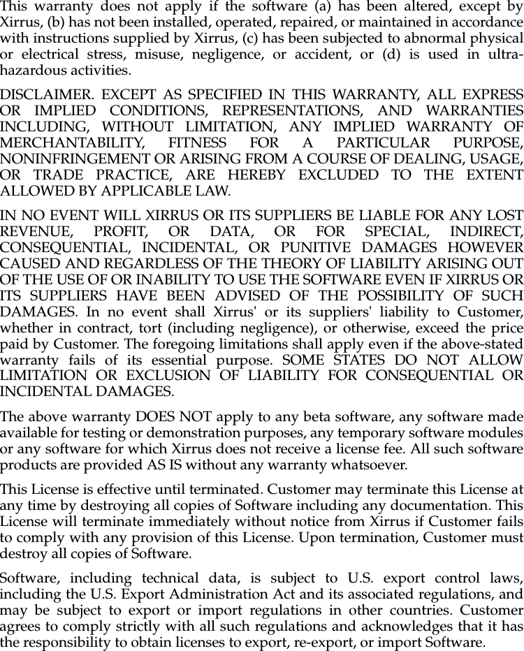 This warranty does not apply if the software (a) has been altered, except byXirrus, (b) has not been installed, operated, repaired, or maintained in accordancewith instructions supplied by Xirrus, (c) has been subjected to abnormal physicalor electrical stress, misuse, negligence, or accident, or (d) is used in ultra-hazardous activities.DISCLAIMER. EXCEPT AS SPECIFIED IN THIS WARRANTY, ALL EXPRESSOR IMPLIED CONDITIONS, REPRESENTATIONS, AND WARRANTIESINCLUDING, WITHOUT LIMITATION, ANY IMPLIED WARRANTY OFMERCHANTABILITY, FITNESS FOR A PARTICULAR PURPOSE,NONINFRINGEMENT OR ARISING FROM A COURSE OF DEALING, USAGE,OR TRADE PRACTICE, ARE HEREBY EXCLUDED TO THE EXTENTALLOWED BY APPLICABLE LAW.IN NO EVENT WILL XIRRUS OR ITS SUPPLIERS BE LIABLE FOR ANY LOSTREVENUE, PROFIT, OR DATA, OR FOR SPECIAL, INDIRECT,CONSEQUENTIAL, INCIDENTAL, OR PUNITIVE DAMAGES HOWEVERCAUSED AND REGARDLESS OF THE THEORY OF LIABILITY ARISING OUTOF THE USE OF OR INABILITY TO USE THE SOFTWARE EVEN IF XIRRUS ORITS SUPPLIERS HAVE BEEN ADVISED OF THE POSSIBILITY OF SUCHDAMAGES. In no event shall Xirrus&apos; or its suppliers&apos; liability to Customer,whether in contract, tort (including negligence), or otherwise, exceed the pricepaid by Customer. The foregoing limitations shall apply even if the above-statedwarranty fails of its essential purpose. SOME STATES DO NOT ALLOWLIMITATION OR EXCLUSION OF LIABILITY FOR CONSEQUENTIAL ORINCIDENTAL DAMAGES. The above warranty DOES NOT apply to any beta software, any software madeavailable for testing or demonstration purposes, any temporary software modulesor any software for which Xirrus does not receive a license fee. All such softwareproducts are provided AS IS without any warranty whatsoever. This License is effective until terminated. Customer may terminate this License atany time by destroying all copies of Software including any documentation. ThisLicense will terminate immediately without notice from Xirrus if Customer failsto comply with any provision of this License. Upon termination, Customer mustdestroy all copies of Software. Software, including technical data, is subject to U.S. export control laws,including the U.S. Export Administration Act and its associated regulations, andmay be subject to export or import regulations in other countries. Customeragrees to comply strictly with all such regulations and acknowledges that it hasthe responsibility to obtain licenses to export, re-export, or import Software. 