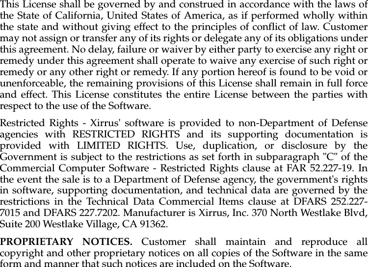This License shall be governed by and construed in accordance with the laws ofthe State of California, United States of America, as if performed wholly withinthe state and without giving effect to the principles of conflict of law. Customermay not assign or transfer any of its rights or delegate any of its obligations underthis agreement. No delay, failure or waiver by either party to exercise any right orremedy under this agreement shall operate to waive any exercise of such right orremedy or any other right or remedy. If any portion hereof is found to be void orunenforceable, the remaining provisions of this License shall remain in full forceand effect. This License constitutes the entire License between the parties withrespect to the use of the Software. Restricted Rights - Xirrus&apos; software is provided to non-Department of Defenseagencies with RESTRICTED RIGHTS and its supporting documentation isprovided with LIMITED RIGHTS. Use, duplication, or disclosure by theGovernment is subject to the restrictions as set forth in subparagraph &quot;C&quot; of theCommercial Computer Software - Restricted Rights clause at FAR 52.227-19. Inthe event the sale is to a Department of Defense agency, the government&apos;s rightsin software, supporting documentation, and technical data are governed by therestrictions in the Technical Data Commercial Items clause at DFARS 252.227-7015 and DFARS 227.7202. Manufacturer is Xirrus, Inc. 370 North Westlake Blvd,Suite 200 Westlake Village, CA 91362. PROPRIETARY NOTICES. Customer shall maintain and reproduce allcopyright and other proprietary notices on all copies of the Software in the sameform and manner that such notices are included on the Software.