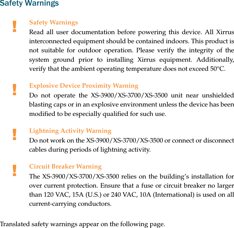 Safety WarningsTranslated safety warnings appear on the following page. !Safety WarningsRead all user documentation before powering this device. All Xirrusinterconnected equipment should be contained indoors. This product isnot suitable for outdoor operation. Please verify the integrity of thesystem ground prior to installing Xirrus equipment. Additionally,verify that the ambient operating temperature does not exceed 50°C.!Explosive Device Proximity WarningDo not operate the XS-3900/XS-3700/XS-3500 unit near unshieldedblasting caps or in an explosive environment unless the device has beenmodified to be especially qualified for such use.!Lightning Activity WarningDo not work on the XS-3900/XS-3700/XS-3500 or connect or disconnectcables during periods of lightning activity.!Circuit Breaker WarningThe XS-3900/XS-3700/XS-3500 relies on the building’s installation forover current protection. Ensure that a fuse or circuit breaker no largerthan 120 VAC, 15A (U.S.) or 240 VAC, 10A (International) is used on allcurrent-carrying conductors.