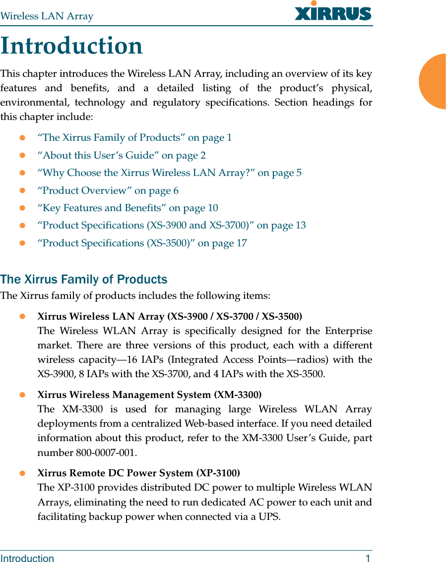 Wireless LAN ArrayIntroduction 1IntroductionThis chapter introduces the Wireless LAN Array, including an overview of its keyfeatures and benefits, and a detailed listing of the product’s physical,environmental, technology and regulatory specifications. Section headings forthis chapter include:z“The Xirrus Family of Products” on page 1z“About this User’s Guide” on page 2z“Why Choose the Xirrus Wireless LAN Array?” on page 5z“Product Overview” on page 6z“Key Features and Benefits” on page 10z“Product Specifications (XS-3900 and XS-3700)” on page 13z“Product Specifications (XS-3500)” on page 17The Xirrus Family of ProductsThe Xirrus family of products includes the following items:zXirrus Wireless LAN Array (XS-3900 / XS-3700 / XS-3500)The Wireless WLAN Array is specifically designed for the Enterprisemarket. There are three versions of this product, each with a differentwireless capacity—16 IAPs (Integrated Access Points—radios) with theXS-3900, 8 IAPs with the XS-3700, and 4 IAPs with the XS-3500.zXirrus Wireless Management System (XM-3300)The XM-3300 is used for managing large Wireless WLAN Arraydeployments from a centralized Web-based interface. If you need detailedinformation about this product, refer to the XM-3300 User’s Guide, partnumber 800-0007-001.zXirrus Remote DC Power System (XP-3100)The XP-3100 provides distributed DC power to multiple Wireless WLANArrays, eliminating the need to run dedicated AC power to each unit andfacilitating backup power when connected via a UPS.
