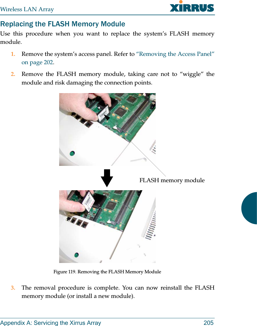 Wireless LAN ArrayAppendix A: Servicing the Xirrus Array 205Replacing the FLASH Memory ModuleUse this procedure when you want to replace the system’s FLASH memorymodule.1. Remove the system’s access panel. Refer to “Removing the Access Panel”on page 202.2. Remove the FLASH memory module, taking care not to “wiggle” themodule and risk damaging the connection points.Figure 119. Removing the FLASH Memory Module3. The removal procedure is complete. You can now reinstall the FLASHmemory module (or install a new module).FLASH memory module