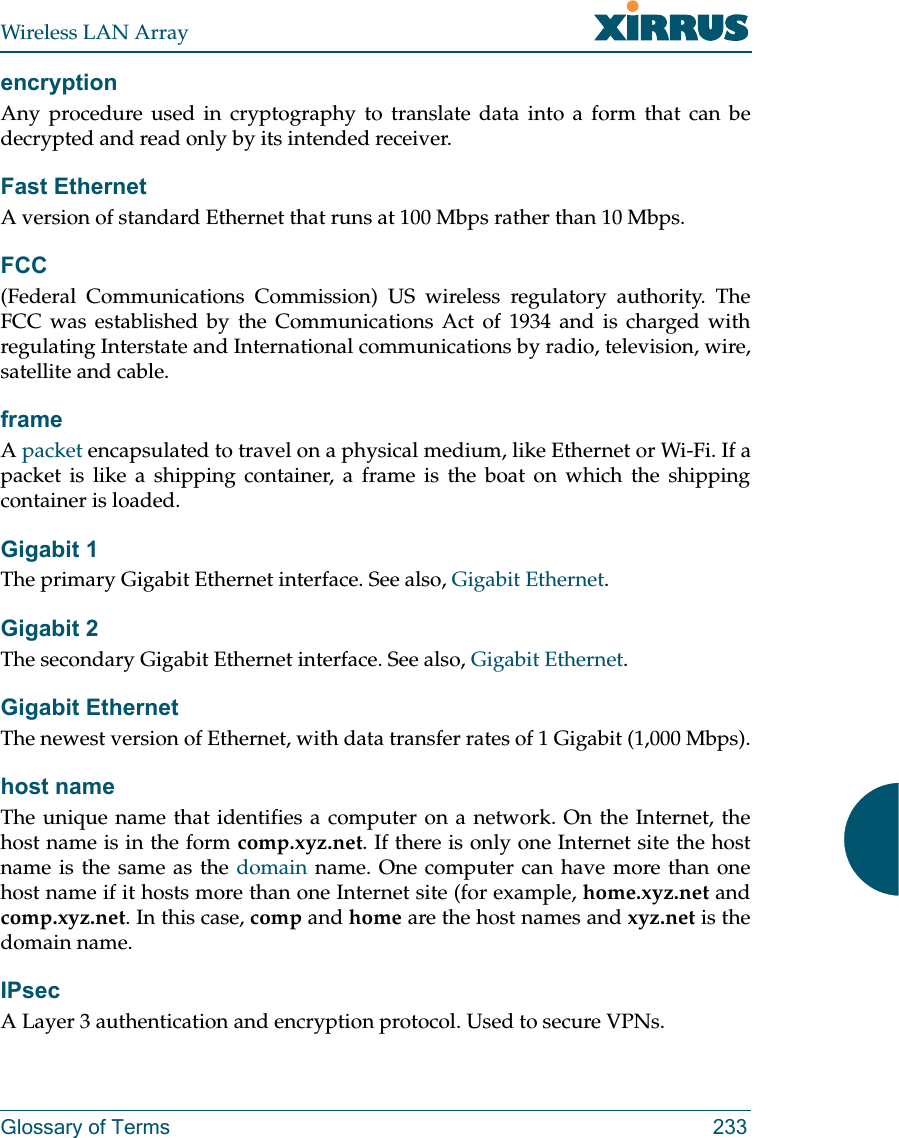 Wireless LAN ArrayGlossary of Terms 233encryptionAny procedure used in cryptography to translate data into a form that can bedecrypted and read only by its intended receiver.Fast EthernetA version of standard Ethernet that runs at 100 Mbps rather than 10 Mbps.FCC(Federal Communications Commission) US wireless regulatory authority. TheFCC was established by the Communications Act of 1934 and is charged withregulating Interstate and International communications by radio, television, wire,satellite and cable.frameApacket encapsulated to travel on a physical medium, like Ethernet or Wi-Fi. If apacket is like a shipping container, a frame is the boat on which the shippingcontainer is loaded. Gigabit 1The primary Gigabit Ethernet interface. See also, Gigabit Ethernet.Gigabit 2The secondary Gigabit Ethernet interface. See also, Gigabit Ethernet.Gigabit EthernetThe newest version of Ethernet, with data transfer rates of 1 Gigabit (1,000 Mbps).host nameThe unique name that identifies a computer on a network. On the Internet, thehost name is in the form comp.xyz.net. If there is only one Internet site the hostname is the same as the domain name. One computer can have more than onehost name if it hosts more than one Internet site (for example, home.xyz.net andcomp.xyz.net. In this case, comp and home are the host names and xyz.net is thedomain name.IPsecA Layer 3 authentication and encryption protocol. Used to secure VPNs.