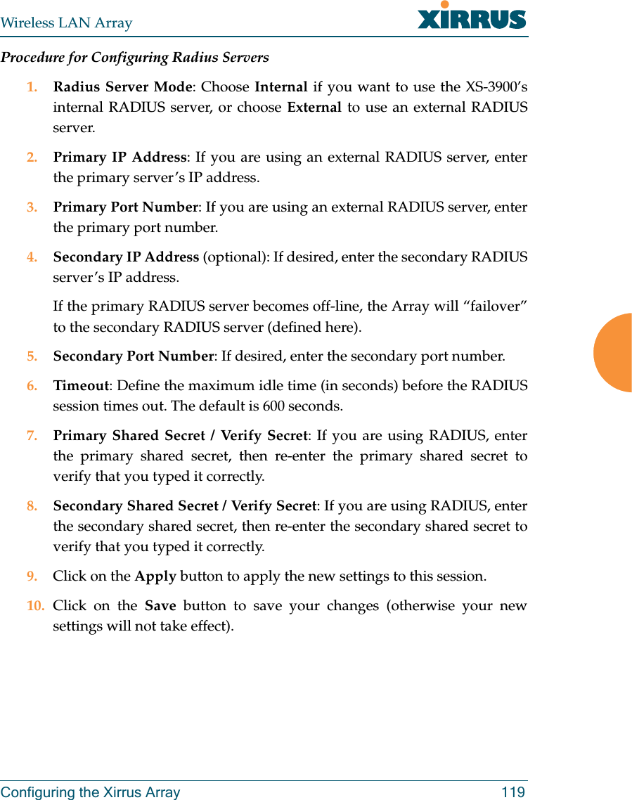 Wireless LAN ArrayConfiguring the Xirrus Array 119Procedure for Configuring Radius Servers1. Radius Server Mode: Choose Internal if you want to use the XS-3900’sinternal RADIUS server, or choose External to use an external RADIUSserver.2. Primary IP Address: If you are using an external RADIUS server, enterthe primary server’s IP address.3. Primary Port Number: If you are using an external RADIUS server, enterthe primary port number.4. Secondary IP Address (optional): If desired, enter the secondary RADIUSserver’s IP address.If the primary RADIUS server becomes off-line, the Array will “failover”to the secondary RADIUS server (defined here).5. Secondary Port Number: If desired, enter the secondary port number.6. Timeout: Define the maximum idle time (in seconds) before the RADIUSsession times out. The default is 600 seconds.7. Primary Shared Secret / Verify Secret: If you are using RADIUS, enterthe primary shared secret, then re-enter the primary shared secret toverify that you typed it correctly.8. Secondary Shared Secret / Verify Secret: If you are using RADIUS, enterthe secondary shared secret, then re-enter the secondary shared secret toverify that you typed it correctly.9. Click on the Apply button to apply the new settings to this session.10. Click on the Save button to save your changes (otherwise your newsettings will not take effect).