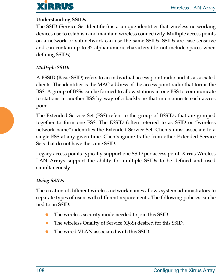 Wireless LAN Array108 Configuring the Xirrus ArrayUnderstanding SSIDsThe SSID (Service Set Identifier) is a unique identifier that wireless networkingdevices use to establish and maintain wireless connectivity. Multiple access pointson a network or sub-network can use the same SSIDs. SSIDs are case-sensitiveand can contain up to 32 alphanumeric characters (do not include spaces whendefining SSIDs).Multiple SSIDsA BSSID (Basic SSID) refers to an individual access point radio and its associatedclients. The identifier is the MAC address of the access point radio that forms theBSS. A group of BSSs can be formed to allow stations in one BSS to communicateto stations in another BSS by way of a backbone that interconnects each accesspoint.The Extended Service Set (ESS) refers to the group of BSSIDs that are groupedtogether to form one ESS. The ESSID (often referred to as SSID or “wirelessnetwork name”) identifies the Extended Service Set. Clients must associate to asingle ESS at any given time. Clients ignore traffic from other Extended ServiceSets that do not have the same SSID.Legacy access points typically support one SSID per access point. Xirrus WirelessLAN Arrays support the ability for multiple SSIDs to be defined and usedsimultaneously.Using SSIDsThe creation of different wireless network names allows system administrators toseparate types of users with different requirements. The following policies can betied to an SSID:zThe wireless security mode needed to join this SSID.zThe wireless Quality of Service (QoS) desired for this SSID.zThe wired VLAN associated with this SSID.