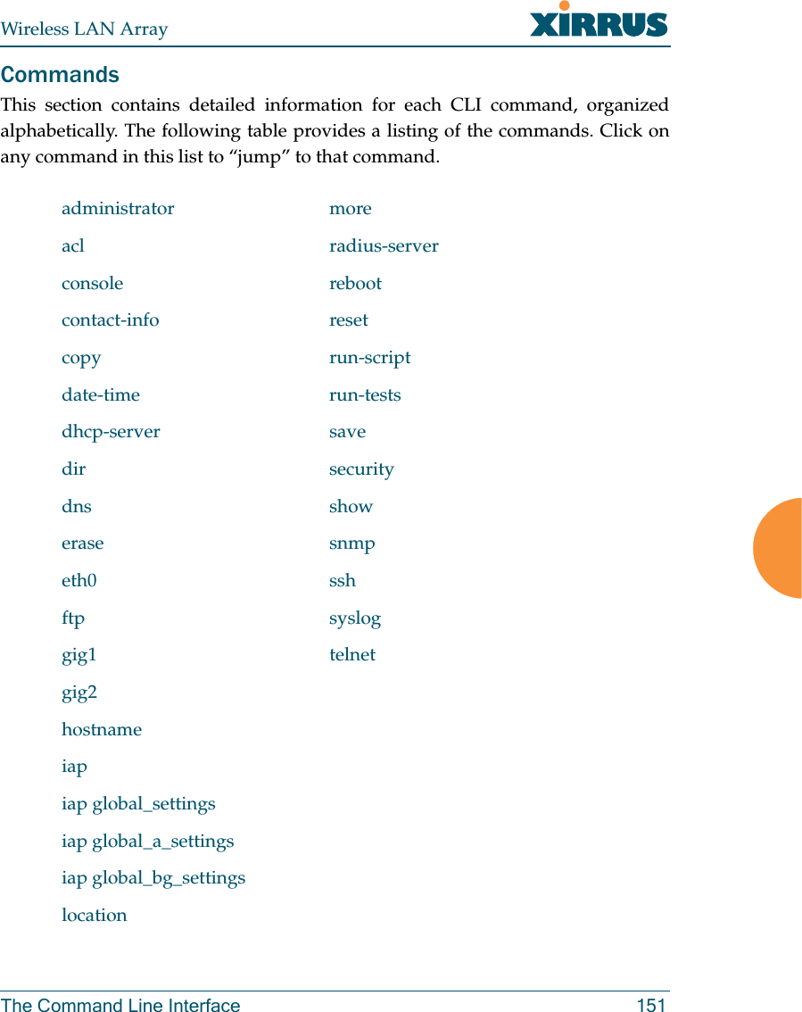 Wireless LAN ArrayThe Command Line Interface 151CommandsThis section contains detailed information for each CLI command, organizedalphabetically. The following table provides a listing of the commands. Click onany command in this list to “jump” to that command.administrator moreacl radius-serverconsole rebootcontact-info resetcopy run-scriptdate-time run-testsdhcp-server savedir securitydns showerase snmpeth0 sshftp sysloggig1 telnetgig2hostnameiapiap global_settingsiap global_a_settingsiap global_bg_settingslocation