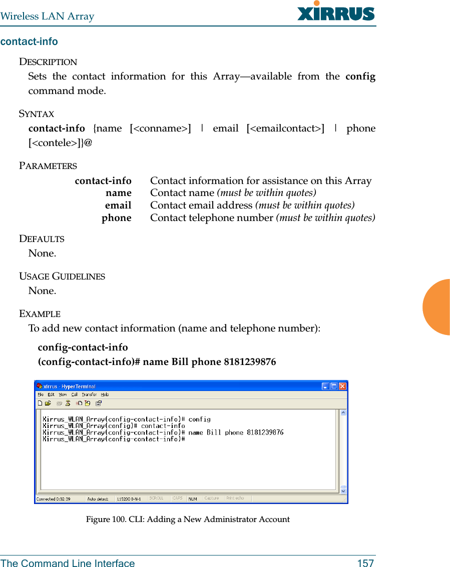 Wireless LAN ArrayThe Command Line Interface 157contact-infoDESCRIPTIONSets the contact information for this Array—available from the configcommand mode.SYNTAXcontact-info {name [&lt;conname&gt;] | email [&lt;emailcontact&gt;] | phone[&lt;contele&gt;]}@PARAMETERScontact-info Contact information for assistance on this Arrayname Contact name (must be within quotes)email Contact email address (must be within quotes)phone  Contact telephone number (must be within quotes)DEFAULTSNone.USAGE GUIDELINESNone.EXAMPLETo add new contact information (name and telephone number):config-contact-info           (config-contact-info)# name Bill phone 8181239876Figure 100. CLI: Adding a New Administrator Account