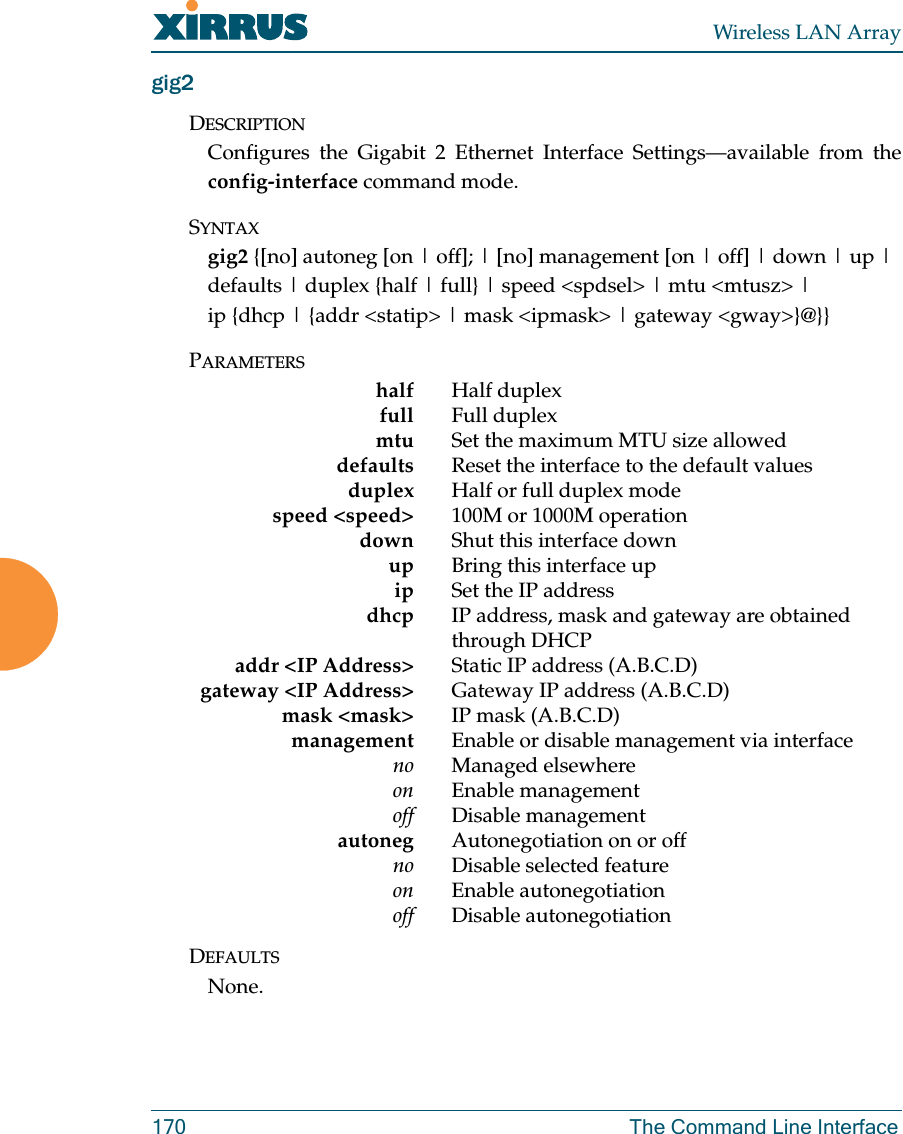 Wireless LAN Array170 The Command Line Interfacegig2DESCRIPTIONConfigures the Gigabit 2 Ethernet Interface Settings—available from theconfig-interface command mode.SYNTAXgig2 {[no] autoneg [on | off]; | [no] management [on | off] | down | up |defaults | duplex {half | full} | speed &lt;spdsel&gt; | mtu &lt;mtusz&gt; |ip {dhcp | {addr &lt;statip&gt; | mask &lt;ipmask&gt; | gateway &lt;gway&gt;}@}}PARAMETERShalf Half duplexfull Full duplexmtu Set the maximum MTU size alloweddefaults Reset the interface to the default valuesduplex Half or full duplex modespeed &lt;speed&gt; 100M or 1000M operationdown Shut this interface downup Bring this interface upip Set the IP addressdhcp IP address, mask and gateway are obtained through DHCPaddr &lt;IP Address&gt; Static IP address (A.B.C.D)gateway &lt;IP Address&gt; Gateway IP address (A.B.C.D)mask &lt;mask&gt; IP mask (A.B.C.D)management Enable or disable management via interfaceno Managed elsewhereon Enable managementoff Disable managementautoneg Autonegotiation on or offno Disable selected featureon Enable autonegotiationoff Disable autonegotiationDEFAULTSNone.